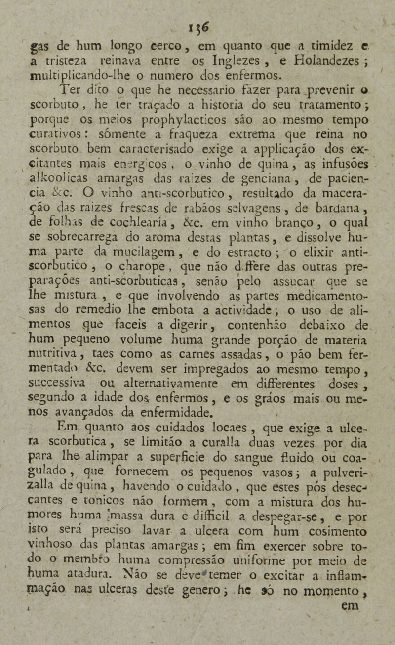 gas de hum longo cerco, em quanto que a timidez e a tristeza reinava entre os Inglezes , e Holandezes ; multiplicando-lhe o numero dos enfermos. Ter dito o que he necessário fazer para prevenir a scorbuto , he ter traçado a historia do seu tracamento; porque os meios prophylacticos sáo ao mesmo tempo curativos: somente a fraqueza extrema que reina no scorbuto bem caracterisado exige a applicaçáo dos ex- citantes mais en-írgcos , o vinho de qi^na, as infusões alkoolicas amargas das razes de genciana, de paciên- cia tkc. O vinho anti-scorbutico, resultado da macera- ção das raizes frescas de rabãos selvagens , de bardana , de folhas de cochlearia, &c. em vinho branco, o qual se sobrecarrega do aroma destas plantas, e dissolve nu- ma parte da mucilagem , e do estracto ; o elixir anti- scorbutico , o c'iarope , que não d.ftère das outras pre- parações anti-scorbuticas, senão pelo assucar que se lhe mistura , e que involvendo as partes medicamento- sas do remédio lhe embota a actividade; o uso de ali- mentos que fáceis a digerir, contenhio debaixo de hum pequeno volume huma grande porção de matéria nutritiva, taes como as carnes assadas, o pão bem fer- mentado &c. devem ser impregados ao mesmo tempo, successiva ou alternativamente em differentes doses , segundo a idade dos enfermos, e os gráos mais ou me- nos avançados da enfermidade. Em quanto aos cuidados locaes , que exige a ulce- ra scorhutica, se limitão a curalla duas vezes por dia para lhe alimpar a superfície do sangue fluido ou coa- gulado , que fornecem os pequenos vasos; a pulveri- zalla de quina, havendo o cuidado , que estes pós desec- cantes e tónicos não iormem , com a mistura dos hu- mores huma 'massa dura e difficil a despegar-se, e por isto será preciso lavar a ulcera com hum cosimento vinhoso das plantas amargas; em fim exercer sobre to- do o membro huma compressão uniforme por meio de huma atadura. Não se devetemer o excitar a inflam- mação nas ulceras deste género; . hc *ò no momento, , em