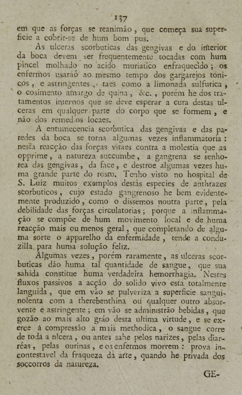 em que as forças se reanimáo , que começa sua super* ficie a cobrir-se de hum bom pus. As ulceras scorbuticas das gengivas e do iríterior da boca devem ber frequentemente tocadas com hum pincel molhado no acido muriatico enfraquecido ; os enfermos usarão ao mesmo tempo dos gargarejos tóni- cos , e aswingenr.es , táes como a limonada sulfurica ± o cosimento amargo de quina, kc. , porém he dos tra- tamentos internos que se deve esperar a cura destas ul- ceras em qualquer parte do corpo que se formem , e não dos remed.os locaes. A entumecencia scorbutica das gengivas e das pa- redes da boca se torna algumas vezes inflammátoria : nesta reacção das forças vitaes contra a moléstia que as opprime, a natureza suecumbe , a gangrena se senho- rea das gengivas, da face, e destroe algumas vezes hu- ma grande parte do rosro. Tenho visto no hospital de S. Luiz muitos exsmplos destas espécies de anthrazes Storbuticos, cujo estado gmgrenoso he bem evidente- mente produzido, como o dissemos noutra parte, pela debilidade das forças circulatórias ; porque a inflamou* çáo se compõe de hum movimento local e de huma reacção mais ou menos geral, que completando de algu- ma sorte o apparelho da enfermidade , tende a condu- zilla para huma solução feliz. Algumas vezes, porém raramente, as ulceras scor- buticas dão huma tal quantidade de sangue, que sua sahida constitue huma verdadeira hemorrhagia. Nestes fluxos passivos a acção do solido vivo esta totalmente languida , que em vão se pulveriza a superfície sangui- nolenta com a therebenthina ou qualquer outro absor- vente e astringente ; em vão se advninistrão bebidas, que gozáo ao mais alto gráo desta u/tima virtude, e se ex- erce á compressão a miis methodica , o sangue corre de toda a ulcera , ou ante:» sahe pelos narizes, pelas diar- réas , pelas ourinas , e os enfermos morrem : prova in~ contestável da fraqueza da arte, quando he privada dos soçcorros da nacureza. GE-