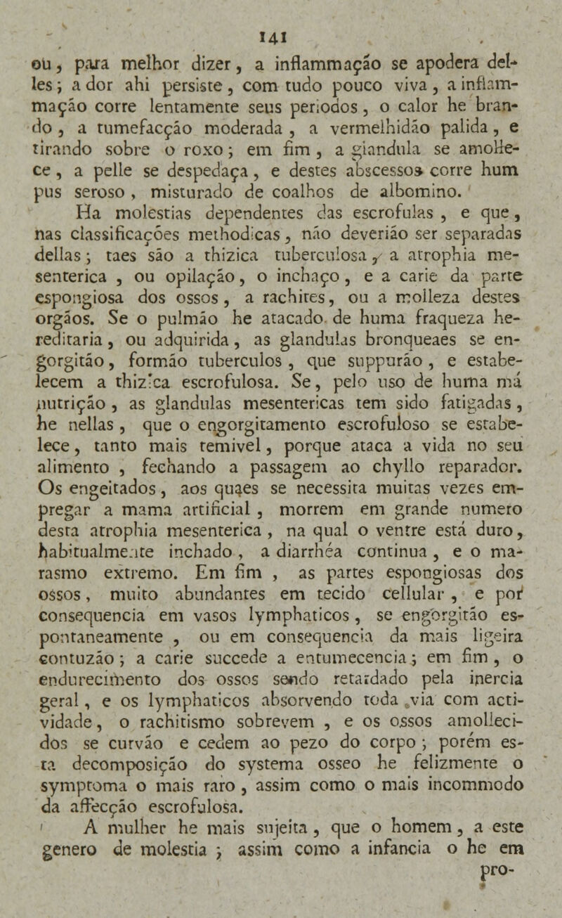 Hl ou, para melhor dizer, a inflammação se apodera dei- les i a dor ahi persiste, com tudo pouco viva , a infiam- mação corre lentamente seus períodos , o calor he bran- do , a tumefacçáo moderada , a vermelhidão pálida, e tirando sobre o roxo; em fim , a glândula se amoUe- ce , a pelle se despedaça, e destes abscesso» corre hum pus seroso , misturado de coalhos de albomino. Ha moléstias dependentes das escrófulas , e que, nas classificações methodicas, não deveriáo ser separadas delias; taes são a thizica tuberculosa,- a atrophia me- senterica , ou opilação, o inchaço, e a carie da parte espongiosa dos ossos , a rachires, ou a molleza destes órgãos. Se o pulmão he atacado de huma fraqueza he- reditária , ou adquirida, as glândulas bronqueaes se en- gorgitáo, formão tubérculos , que suppuráo , e estabe- lecem a thiz!ca escrofulosa. Se, pelo uso de huma má nutrição , as glândulas mesentericas tem sido fatigadas , he nellas , que o engorgitamento escrofuloso se estabe- lece , tanto mais remível, porque ataca a vida no seu alimento , fechando a passagem ao chyllo reparador. Os engeitados, aos quaes se necessita muitas vezes em- pregar a mama artificial , morrem em grande numero desta atrophia mesenterica , na qual o ventre está duro, habitualmente inchado , a diarrhéa continua , e o ma- rasmo extremo. Em fim , as partes espongiosas dos ossos, muito abundantes em tecido cellular , e por* consequência em vasos lymphaticos , se engorgitão es- pontaneamente , ou em consequência da mais ligeira contuzão ; a carie succede a entumecencia; em fim , o endurecimento dos ossos sendo retardado pela inércia geral, e os lymphaticos absorvendo toda svia com acti- vidade, o rachitismo sobrevem , e os ossos amolieci- dos se curvão e cedem ao pezo do corpo ■, porém es- ta decomposição do systema ósseo he felizmente o symptoma o mais raro , assim como o mais incommodo da affecção escrofulosa. A mulher he mais sujeita, que o homem, a este género de moléstia y assim como a infância o he em pro-