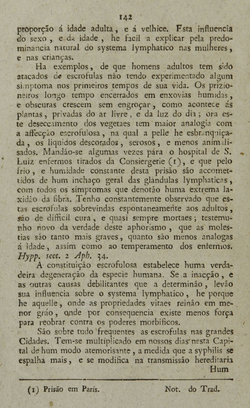 proporção á idade adulta, e á velhice. Fsta influencia do sexo , e à* idade , he fácil a explicar pela predo- minância natural do systema lymphatico nas mulneres, e nas crianças. Ha exemplos, de que homens adultos tem sido atacados de escrófulas não tendo experimentado algum sinptoma nos primeiros tempos de sua vida. Os prizio- neiros longo tempo encerrados em enxovias húmidas, e obscuras crescem sem engroçar, como acontece ás plantas, privadas do ar livre , e da luz do dia ; ora es- te deseccamento dos vegetaes tem maior analogia com a afFecçío escrofulosa, na qual a pelle he esbranquiça- da, os líquidos descorados, serosos, e menos animili- sados. Mandáo-se algumas vezes para o hospital de S. Luiz enfermos tirados da Consiergerie (i), e que pelo írio , e humidade constante desta prisão são accomet- tidos de hum inchaço geral das glândulas lymphaticas, com todos os simptomas que denotão huma extrema la- xidáo da fibra. Tenho constantemente observado que es- tas escrófulas sobrevindas espontaneamente aos adultos, são de difficil cura , e quasi sempre mortaes; testemu- nho novo da verdade deste aphorismo , que as molés- tias são tanto mais graves, quanto sáo menos análogas á idade, assim como ao temperamento dos enfermos. Hypp. sect. i Aph. 34. A constituição escrofulosa estabelece huma verda- deira degeneração da espécie humana. Se a inacção, e as outras causas debilitantes que a determinão, leváo sua influencia sobre o systema lymphatico, he porque he aquelle, onde as propriedades viraes reináo em me- nor gi ao, onde por consequência existe menos força para reobrar contra os poderes morbificos. Sáo sobre tudo frequentes as escrófulas nas grandes Cidades. Tem-se multiplicado em nossos dias'nesta Capi- tal de hum modo atemorisantc , a medida que a syphilis se espalha mais, e se modifica na transmissão herediraria Hum (1) Prisão em Paris. Not. do Trad.