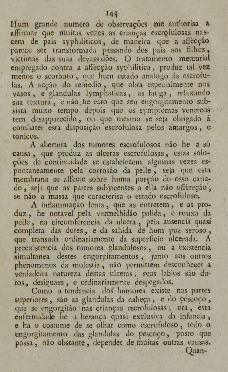 '4* Hum grande numero de observações me authorisa a affirmar que muicas vezes as crianças escrofulosas nas- cem de pais syphiliticos, de maneira que a affecção parece ser transformada passando dos pais aos filhos, victimas das suas devassidões. O tratamento mercurial empregado contra a afFecçáo syphilitica, produz tal vez menos o scorbuto, que hum estado análogo ás escrófu- las. A acção do remédio , que obra especialmente nos vasos, e glândulas lymphaticas, as fatiga , relaxando sua textura, e não.he raro que seu engorgitamenro sub- sista muito tempo depois que os symptomas venéreos tem desapparecido, ou que mesmo se seja obrigado á combater esta disposição escrofulosa pelos amargos, e tónicos. A abertura dos tumores escrofulosos não he a só causa , que produz as ulceras escrofulosas, estas solu- ções de continuidade se estabelecem algumas vezes es- pontaneamente pela corrosão da pelle , seja que esta membrana se affecte sobre huma porção do osso caria- do, seja que as partes subjacentes a ella não oíFereção, se não a massa que caracterisa o estado escrofuloso. A inflammaçáo lenta , que as entretém , e as pro- duz , he notável pela vermelhidão pálida, e rouxa da pelle, na circumferencia da ulcera , pela ausência quasi completa das dores, e da sabida de hum puz seroso, que transuda o-dinariamente da superfície ulcerada. A preexistência dos tumores glandulosos, ou a existência simultânea destes engorgitamentos , junto aos outros phenomenos da moléstia, não permittem desconhecer a verdadeira natureza destas ulceras; seus lábios são du- ros, desiguaes , e ordinariamente despegados. Como a tendência dos humores existe nas partes superiores, são as glândulas da cabeça , e do pescoço , que se engorgitão nas crianças escrofulosas; ora , esta enfermidade he a herança quasi exclusiva da infância , e ha o costume de se olhar como escrofuloso, todo o engorgiramento das glândulas do pescoço, posto que possa, não obstante, depender de muitas outras causas. Quan-