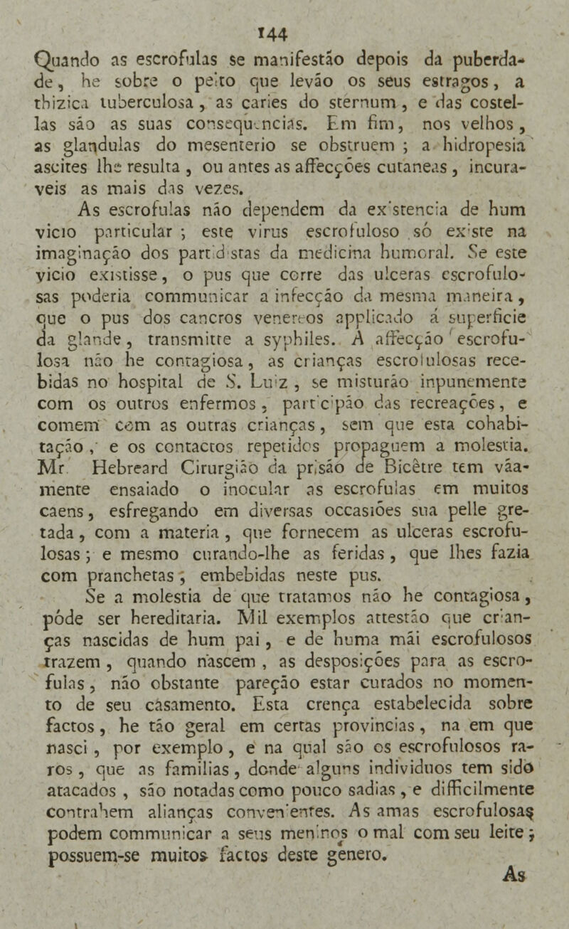 Quando as escrófulas se manifestao depois da puberda- de , he sobre o peito que leváo os seus estragos, a tbizica tuberculosa , as caries do sternum, e das costel- las sáo as suas consequências. Em fim, nos velhos, as glândulas do mesenterio se obstruem ; a hidropesia ascites lhe resulta , ou antes as affecçóes cutâneas , incurá- veis as mais das vezes. As escrófulas não dependem da ex'stenc;a de hum vicio particular ; este virus escrofuloso só ex:ste na imaginação dos part d stas da medicina humoral. Se este vicio existisse, o pus que corre das ulceras escrofulo- sas poderia communicar a infecção da mesma maneira, que o pus dos cancros vener: os applicado á sujerficie da glande, transmitte a syphiles. A aífecçáo ' escrofu- losa não he contagiosa, as crianças escrolulosas rece- bidas no hospital de S. Lu;z , se misturáo inpunemente com os outros enfermos, parreipáó das recreações, e comem cem as outras crianças, sem que esta cohabi- taçáo , e os contactos repetidos propaguem a moléstia. Mr. Hebreard Cirurgião da prisão efe Bicêtre tem váa- mente ensaiado o inocular as escrófulas em muitos caens, esfregando em diversas occasióes sua pelle gre- tada , com a matéria, que fornecem as ulceras escrofu- losas ; e mesmo curando-lhe as feridas, que lhes fazia com pranchetas , embebidas neste pus. Se a moléstia de que tratamos não he contagiosa, pôde ser hereditária. IVlil exemplos attestáo que cren- ças nascidas de hum pai, e de huma mái escrofulosos trazem , quando nascem , as desposiçóes para as escró- fulas , náo obstante pareção estar cutados no momen- to de seu casamento. Esta crença estabelecida sobre factos, he tão geral em certas províncias, na em que nasci , por exemplo, e na qual sáo os escrofulosos ra- ros , que as familias, donde alguns indivíduos tem sido atacados , sáo notadas como pouco sadias, e dificilmente contraSem alianças conven'enres. As amas escrofulosa^ podem communicar a seus meninos o mal com seu leite; possuem-se muitos factos deste género. As