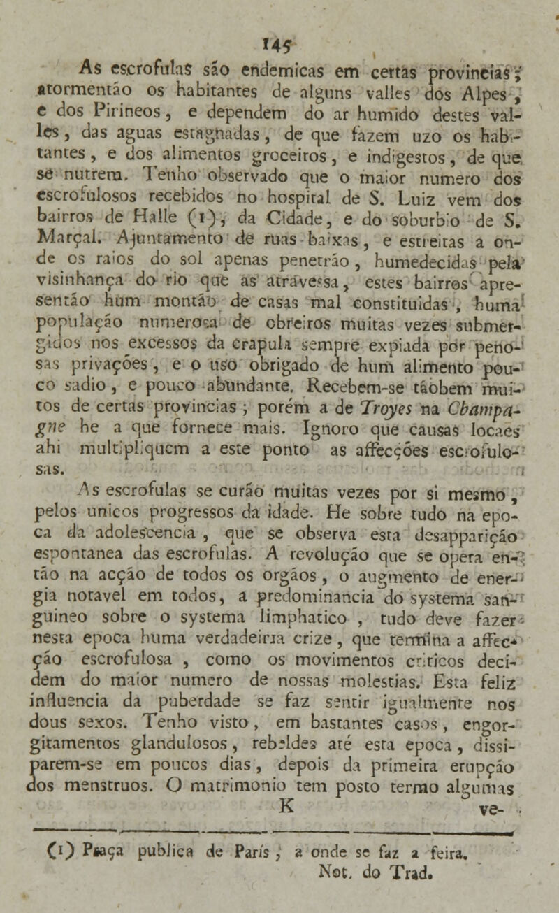 14* As escrófulas são endémicas em certas provindas ;' •tormentáo os habitantes de alguns valles dos Alpes , e dos Pirineos, e dependem do ar húmido destes val- les , das aguas estagnadas, de que fazem uzo os -habi- tantes , e dos^ alimentos groceitos , e indigestos , de que, se nutrem. Tenho observado que o maior numero dos escrofulosos recebidos no hospital de S. Luiz vem dos bairros de Halle (i), da Cidade, e do soburb:o de S. Marçal, ajuntamento de ruas baixas}, e estreitas a on- de es raios do sol apenas penetráo , humedecidas pela visinhança do rio que as atravessa , estes bairros' apre- sentão hum montão de casas mal constituidas , huma população numerosa de obreiros muitas vezes submer- gidos nos ^excessos da crápula sempre expiada por peno- sas privações, e o uso obrigado de hum alimento pou- co sadio , e pouco abundante. Recebem-se táobem mui- tos de certas províncias ; porém a de Trqyes na Cbampa- gne he a que fornece mais. Ignoro que causas locaes ahi multipliquem a este ponto as affecçóes escrofulo- sas. As escrófulas se curão muitas vezes por si mesmo, pelos únicos progressos da idade. He sobre tudo na épo- ca da adolescência , que se observa esta desappariçáo espontânea das escrófulas. A revolução que se opera en- tão na acção de todos os órgãos, o augmento de ener- gia notável em todos, a predominância do systema san- guíneo sobre o systema limphatico , tudo deve fazer - nesta época huma verdadeina crize , que termina a afTec* çáo escrofulosa , como os movimentos criticos deci- dem do maior numero de nossas moléstias. Esta feliz influencia da puberdade se faz sentir igualmente nos dous sexos. Tenho visto, em bastantes casos, engor- gitamentos glandulosos, rebeldes até esta época, dissi- parem-se em poucos dias , depois da primeira erupção dos menstruos. O matrimonio tem posto termo algumas K ve- ■ CO Pwça publica de Paris, a onde se faz a feira.