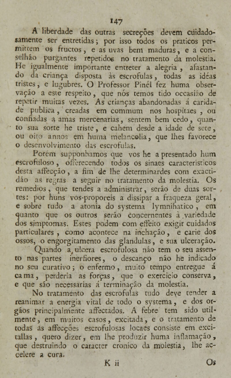 A liberdade das outras secreções devem cuidado- samente ser entretidas; por isso todos os práticos per- mutem os fructos, e as uvas bem maduras, e a con- selháo purgantes repetido6 no tratamento da moléstia. He igualmente importante entreter a alegria , afastan- do da criança disposta às escrófulas, todas as idcas tristes, e lúgubres. O Professor Pinél fez huma obser- vação a este respeito, que nós temos tido occasião de repetir muitas vezes. As crianças abandonadas á carida- de publica , creadas em commum nos hospitaes , ou confiadas a amas mercenárias, sentem bem cedo, quan- to sua sorte he triste, e cahem desde a idade de sete, ou oiro anno$ çm huma melancolia, que lhes favorece o desenvolvimento das escrófulas. Porém supponhamos que vos he a presentado hum escrofuloso, oíTerecendo todos os sinaes característicos desta affecção , a fim de lhe determinardes com exacti- dão as re,;ras a seguir no tratamento da moléstia. Os remédios, que tendes a administrar, serão de duas sor- tes: por huns vos-proporeis a dissipar a fraqueza geral, e sobre tudo a atonia do systema lymnihatico , em quanto que os outros serão concernentes à .variedade dos sjmptomas. Estes podem com eíFeito exigir cuidados particulares , como acontece na inchação, e carie dos ossos, o engorgitamento das glândulas, e sua ulceração. Quando a, ulcera escrofulosa não tem o seu assen- to nas partes inerfiores, o descanço não he indicado no seu curativo; o enfermo, muito tempo entregue á ca ma, perderia as forças, que o exercício conserva, e que são necessárias á terminação da moléstia. No tratamento das escrófulas tudo deve tender a reanimar a energia vital de todo o systema, e dos ór- gãos principalmente afectados. A febre tem sido util- mente, em muitos casos, excitada, e o tratamento de todas as affecções escrofulosas locaes consiste em exci- tallas , quero dizer, em lhe produzir huma inflamação , que destruindo o caracter crónico da moléstia, lhe ac- celere a cura. K ii Os