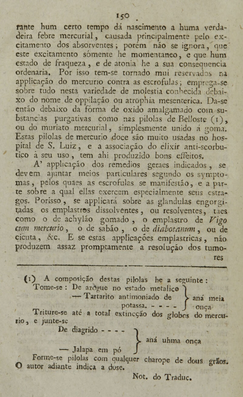 rante hum certo tempo dá nascimento a huma verda- deira febre mercurial, causada principalmente pelo ex- citamento dos absorventes; porém náo se ignora, que este excitamento somente he momentâneo, e que hum estado de fraqueza , e de atonia he a sua consequência ordenaria. Por isso tem-se tornado mui reservados na applicaçáo do mercúrio contra as escrófulas; emprega-sç sobre tudo nesta variedade de moléstia conhecida debai- xo do nome de oppilaçáo ou atrophia mesenterica. Da-se entáo debaixo da forma de oxido amalgamado com su- bstanc:as purgativas como nas pilolas de BelJosre (i), ou do muriato mercurial, simplesmente unido á goma. Estas pilolas de mercúrio doce sáo muito usadas no hos- pital de S. Luiz, e a associação do elixir anti-scorbu- tico ã seu uso , tem ahi produzido bons eífeitos. A' applicaçáo dos remédios geraes indicados , se devem ajuntar meios particulares segundo os sympto- mas, pelos quaes as escrófulas se manifestáo, e apar- te sobre a qual eltas exercem especialmente seus estra- gos. Porisso , se applicará sobre as glândulas engor gi- radas os emplastros dissolventes, ou resolventes, cães como o de achyláo gomado , o emplastro de Vigo aim mercúrio , o de sabáo , o de diabotanum , ou de cicuta, kc. E se estas applicaçóes emplastricas, náo produzem assaz promptamente a resolução dos tumo- res (i) A composição destas pilolas he a seguinte: Tome-se : De azdgue no estado metálico S t- Tartarito antimoniado de > ana' meia potassa. J onça lnture-se ate a total extineção dos dobes do mercú- rio, e junte-sc De diagrido \ K. aná uhma onça — Jalapa em pó J Forme-se pilolas com qualquer charope de dous «rSos. O autor adiante indica a dose. b