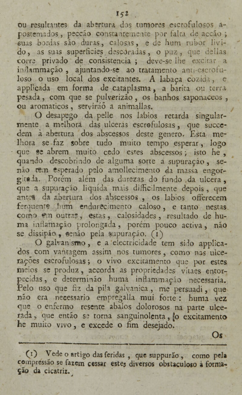 »5* . ou resultantes da abertura das tumores escrofulosos a- ppitemados , peccáo consta i: por falta de accáo ; 6uas -bordas são duras, calosas, e de hum rubor livi- doj as suas superfícies descoradas, o puz, que delias corra privado de consistência ; deve-se lhe excitar a i^lammaçáo , ajuntando-se ao tratamento anti esc ror u- loso o uso local dos excitantes. A labaça cozia a, e applicada em forma de cataplasma, a barita ou terra pesada, com que se pulverizão, os banhos saponacecs , ou aromáticos, servirão a animallas. O desapego da pelle nos lábios retarda singular- mente a melhora das ulceras escrofulosas, que suece- dem à abertura dos abscessos deste género. Esta me- lhora se faz sobre tudo muito tempo esperar, logo que «c abrem muito cedo estes abscessos; isto he , quando descobrindo de alguma sorte a supuração , se- não rem ««perado pelo amollecirnenio da massa engor- git»Ja. Porém além das durezas do fundo .da ulcera, que a supuração liquida mais difficilrnente depois , que anteí da abertura dos abscessos , os lábios ofterecem ferquenr* fiirm endurecimento caloso, e tanto nestas comr> fm outras, estas, calosidades , resultado de hu- ma inflamação prolongada, porém pouco activa, não se dissipáo , «enáo peia supuração, (i) O galvansmo, c a electricidade tem silo applica- dos com vantagem assim nos tumores, como nas ulce- rações escrofulosas; o vivo excitamento que por estes meios se produz, accorda as propriedades vilães entor- pecidas, e determínão huma inflammaçio necessária. Pelo uso que fiz da pi.'a galvânica , me persuadi, que não era necessário empregalla mui forte : huma vez que o enfermo resenre abalos dolorosos na parte ulce- rada , que entáo s? torna sanguinolenta, (o excitamento he muito vivo, e excede o fim desejado. Os (i) Vede o artigo das feridas , que suppurao, como pela compressão se fazem cessar este? diversos obstaculoso à forma- ção da cicatriz.