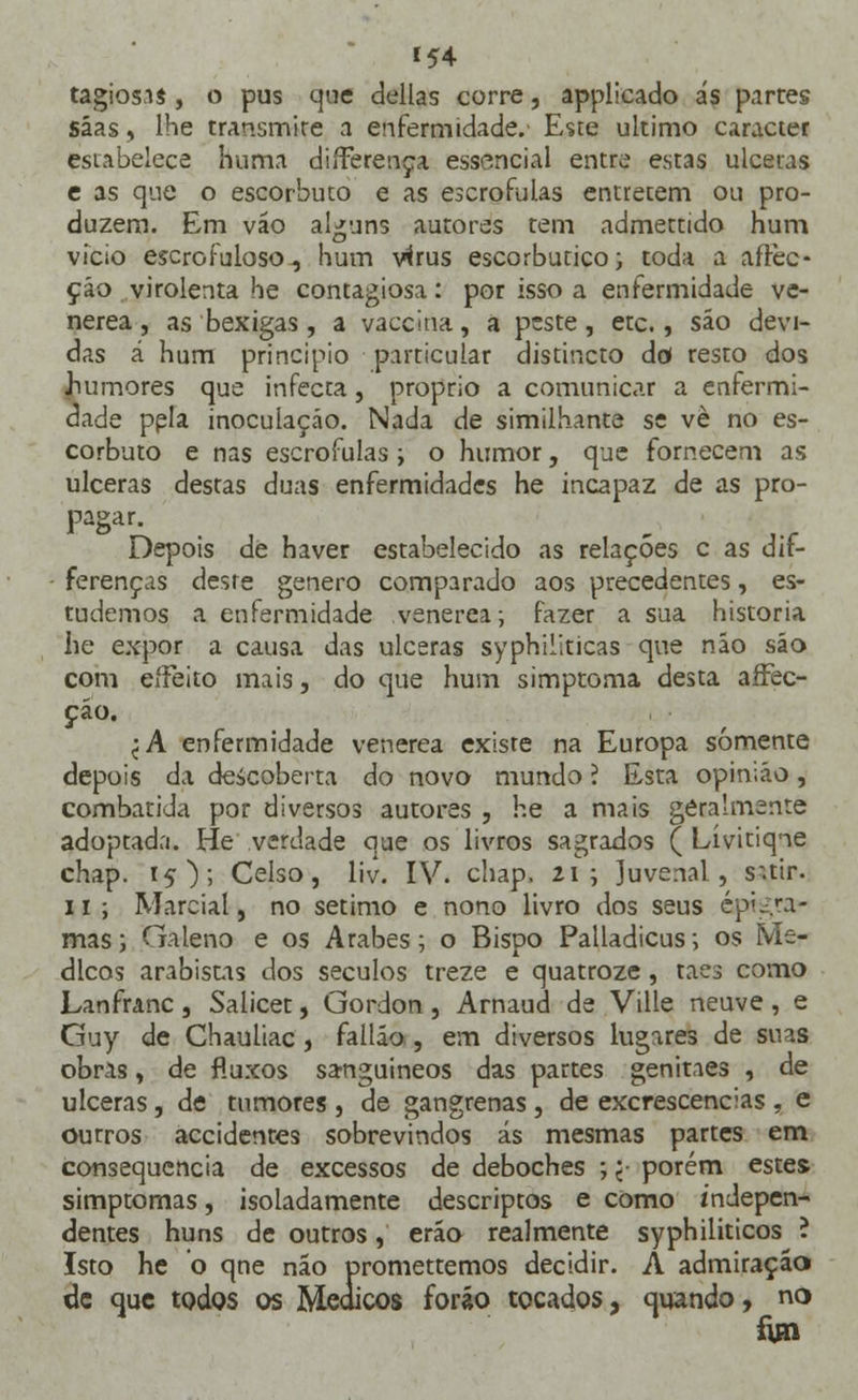 »54 tagiosas , o pus que delias corre, applicado ás partes sáas, lhe transmite a enfermidade. Este ultimo caracter estabelece huma differença essencial entre estas ulceras e as que o escorbuto e as escrófulas entretém ou pro- duzem. Em váo alguns autores tem admettido hum vício escrofuloso, hum vírus escorbutico; toda a aftec- ção virolenta he contagiosa: por isso a enfermidade ve- nérea, as bexigas, a vaccina, a peste, etc., são devi- das á hum principio particular distincto dd resto dos humores que infecta, próprio a comunicar a enfermi- dade pela inoculação. Nada de similhante se vè no es- corbuto e nas escrófulas ; o humor, que fornecem as ulceras destas duas enfermidades he incapaz de as pro- pagar. Depois de haver estabelecido as relações c as dif- ferenças desre género comparado aos precedentes, es- tudemos a enfermidade venérea; fazer a sua historia he expor a causa das ulceras syphiliticas que não são com eífeito mais, do que hum simptoma desta affec- çáo. <A enfermidade venérea existe na Europa somente depois da descoberta do novo mundo í Esta opin;áo, combatida por diversos autores , he a mais geralmente adoptada. He verdade que os livros sagrados (Lívitiqne chap. 15); Celso, liv. IV. chap. 21 ; Juvenal, s.tir. ii; Marcial, no sétimo e nono livro dos seus epigra- mas; Galeno e os Árabes; o Bispo Palladicus; os Mé- dicos arabistas dos séculos treze e quatroze, taes como Lanfranc, Salicet, Gordon, Arnaud de Ville neuve, e Guy de Chauliac , fallão , em diversos lugares de suas obras, de fluxos sanguíneos das partes genitaes , de ulceras, de tumores , de gangrenas , de excrescências , e ourros accidentes sobrevindos ás mesmas partes em consequência de excessos de deboches ; j- porém estes. simptomas, isoladamente descriptos e como indepen- dentes huns de outros, erão realmente syphiliticos ? Isto he o qne não promettemos decidir. A admiração de que todos os Médicos foráo tocados, quando, no