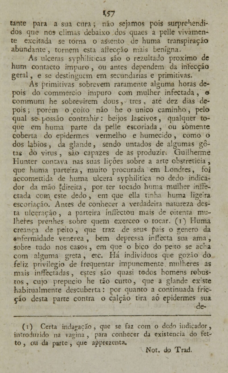 *57 tante para a sua cura; náo sejamos pois surpreendi- dos que nos climas debaixo dos quaes a pelle vivámen-- te excitada se torna o assento de huma transpiração abundante , tornem esta afrecção mais benigna. As ulceras syph'lic ieas são o rezultado próximo de hum contacto impuro , ou antes dependem da inrecçáo geral, e se destinguem em secundarias e primitivas. As primitivas sobrevem raramente alguma horas de- pois do commerci.o impuro com mulher infectada , e commum he sobrevirem dons, - trcs , até dez dias de- pois i porém o coito não he o único caminho, pelo qual se possáo contrahir: beijos lascivos, qualquer to- que em huma parte da pelle escoriada, ou somente coberta do epidermes vermelho e humecido, como o dos lábios , da glande, sendo untados de algumas go- tas do virus , são capazes de as produzir. Guilherme Hunter contava nas suas lições sobre a arte cbstreticia, que huma parteira, muito procurada em Londres, foi accomettida de huma ulcera syphilitica no dedo indica- dor da máo direita, por ter tocado huma mulher inífe- ctada cotn este dedo, em que ella tinha huma lige'ra escoriação. Antes de conhecer a verdadeira natureza des- ta ulceração , a parteira iníTcctou mais de oitenta mu- lheres prenhes sobre quem exerceo o tocar, (i) Huma crennça de peito, que traz de seu« pais o género da enfermidade venérea, bem depressa inlíecta sua ama, sobre tudo nos casos-, em que o bico do peto se acra com alguma greta, etc. Há indivíduos que gozão do fe'iz privilegio de frequentar impunemente, mulheres as mais infectadas, estes são quasi todos homens robus- tos , cujo prepúcio he tão curto, que a glande ex:ste habitualmente descuberta: por quanto a continuada fric- ção desta parte contra o calção tira aó epidermes sua de- (i) Certa indagação, que se faz com o dedo indicador, introduzido na vagina , para conhecer da existência do fet- to , ou da parte , que apprezenta. Not. do Trad.