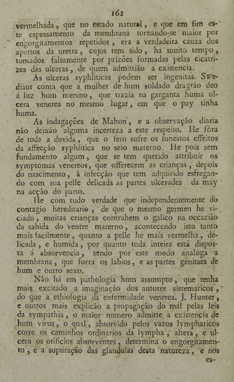 í6i vermelhada, que no estado natur»l, e que em fim es- te espessamento da membrana tornando^se maior por en^orgitamentos repetidos , era a verdadeira cauza dos apertos da uretra, cujos tem sido, ha muito tempo, tomados falsamente por prizóes formadas pelas cicatri- zes das ulceras, de quem admittiáo a existência. As ulceras syphliticas podem ser ingenitas. Swe- diaur conta que a mulher de hum soldado drag«io deo á luz hum menino, que trazia na garganta huma ul- cera venérea no mesmo lugar, em que o pay tinha huma. As indagações de Mahon, e a observação diária náo deixáo alguma incerteza a este respeito. He fora de todo a duvida, que o feio sofre os funestos effeitos da affecçáo syphlitica no seio materno. He pois sem fundamento algum, que se tem querido attribuir os symptomas venéreos, que offerecem as crianças, depois do nascimento, ã infecção que tem adquirido esfregan- do com sua pelle delicada as partes ulcerades da may na acçáo do parto. He com tudo verdade que independentemente do contagio hereditário , de que o mesmo gérmen he vi- ciado , muitas crianças contrahem o gaiico na occaziáo da sahida do ventre materno, acontecendo isto tanto mais facilmente, quanto a pelle he mais vermelha, de- licada , e húmida, por quanto toda inteira está dispos- ta á absorvencia, sendo por este medo análoga a membrana, que forra os lábios, e as partes genitaes de hum e outro sexo. ,Náo há em pathologia hum assumpto, que tenha mais excitado a imaginação dos autores sistemáticos , do que a ethiologia da enfermidade venérea. J. Hunter, e outros mais explicáo a propagação do mal pelas leis da sympathia, o maior numero admitte a existência de hum virus, o qual, absorvido pelos vazos lymphaticos corre os caminhos ordinários da lympha , altera, e ul- cera os orifícios absorventes, determina o engorgitamen- tOj e a supuração das glândulas desta natureza, e nos es-