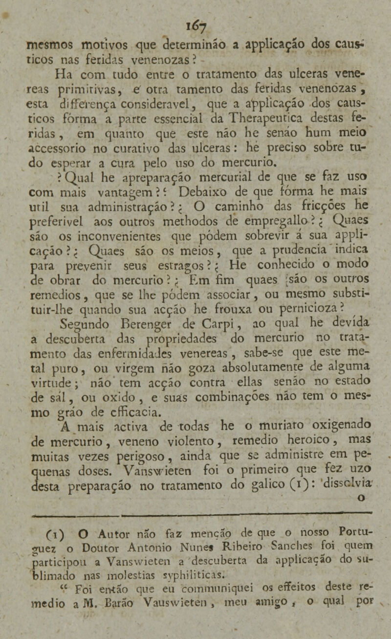 i*7 mesmos motivos que determináo a applicação dos caus^ ticos nas feridas venenozas í Ha com tudo entre o tratamento das ulceras vené- reas primirivas, C otra tamento das feridas venenozas , esta differença considerável, que a a^plicaçáo dos cáus- ticos forma a parte essencial da Therapeutica destas fe- ridas , em quanto que este náo he senáo hum meio accessorio no curativo das ulceras: hé preciso sobre tu- do esperar a cura pelo uso do mercúrio. ?Qual he apreparação mercurial de que se faz uso com mais vantagem ? í Debaixo de que forma he mais uril sua administração ? < O caminho das fricções he preferível aos outros methodos de empregallo ? < Quaes são os inconvenientes que podem sobrevir á sua appli- cação ?; Quaes sáo os meios, que a prudência indica para prevenir seus esrragos ? < He conhecido o modo de obrar do mercúrio ?; Em fim quaes Lsáo os outros remédios, que se lhe podem associar, ou mesmo substi- tuir-lhe quando sua acção he frouxa ou pernicioza? Segundo Berenger de Carpi, ao qual he devida a descuberta das propriedades do mercúrio no trata- mento das enfermidades venéreas, sabe-se que este me- tal puro, ou virgem hão goza absolutamente de alguma virtude; náo tem acção contra ellas senão no estado de sal, ou oxido , e suas combinações náo tem o mes- mo grão de cfRcacia. Amais activa de todas he o muriaro oxigenado de mercúrio , veneno violento , remédio heróico, mas muitas vezes perigoso, ainda que se administre em pe- quenas doses. Vanswieten foi o primeiro que fez uzo desta preparação no tratamento do galico(i): 'dissolvia (i) O Autor não faz menção de que o nosso Portu- *uez o Doutor António Nunes Ribeiro Sanches foi quem participou a Vanswieten a descuberta da applicação do su- blimado nas moléstias syphiliticas.  Foi então que eu communiquei os effeitos deste re- médio a M. Barão Vauswieten, meu amigo , o qual por