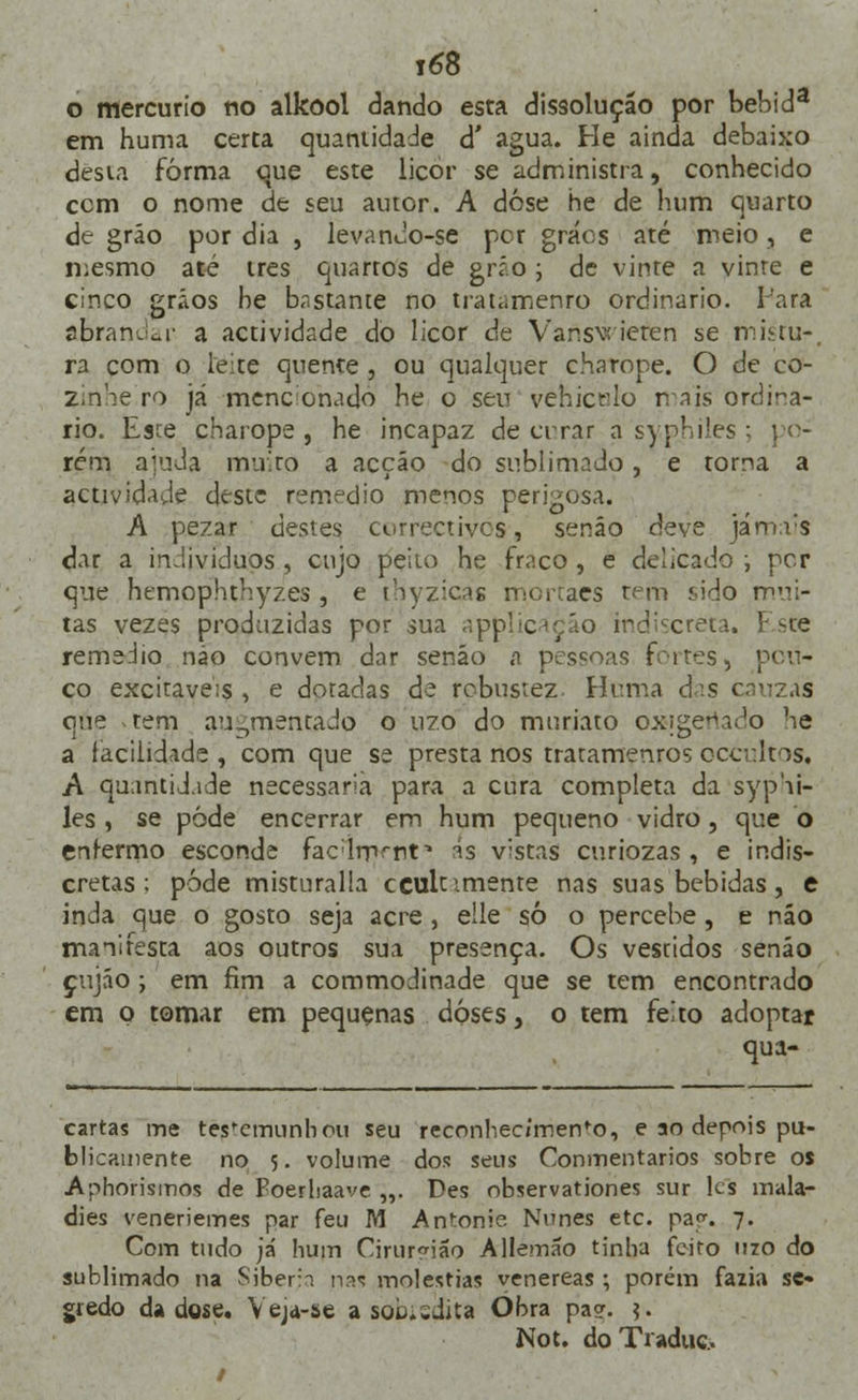 o mercúrio rio alkool dando esta dissolução por bebida em huma certa quantidade à' agua. He ainda debaixo desta forma que este licor se administra, conhecido cem o nome de seu autor. A dose he de hum quarto de grão por dia , levanJo-se per grács até meio, e mesmo até três quartos de grío ; de vinte a vinre e cinco grãos be bastante no tratamenro ordinário. Iara abrandar a actividade do licor de Vansvt ieten se mittu-. ra com o leite quente , ou qualquer charope. O de co- zinhe ro já mencionado he o sen vehicrlo mais ordiná- rio. Esce charope, he incapaz de errar a syphiles ; po- rém ajuda muito a acção do sublimado, e torna a actividade deste remédio menos perigosa. A pezar destes correctivos, senão deve jamais dar a indivíduos, cujo peito he fraco , e delicado ; per que hemophthyzes, e ihyzicás mortaes tem í>ido mui- tas vezes produzidas por sua applicaçáo indiscreta. Este remédio não convém dar senão a pessoas frites, pou- co excitáveis , e doradas de robustez Hr.ma àis cinzas que tem auDrnentaJo o uzo do muriato oxigenado he a facilidade , com que se presta nos tratameuros occultos. A quantidade necessária para a cura completa da syphi- les , se pôde encerrar em hum pequeno vidro, que o enfermo esconde facdrp^nf is vistas curiozas, e indis- cretas ; pode misturalla ccultimente nas suas bebidas, e inJa que o gosto seja acre , eíle só o percebe , e não manifesta aos outros sua presença. Os vestidos senão çujáo ; em fim a commodinade que se tem encontrado em o tomar em pequenas doses, o tem feito adoptar qua- cartas me testemunhou seu reconhec/men^o, e ao depois pu- blicamente no 5. volume dos seus Conmentarios sobre os Apriorismos de Poerliaave „. Des observationes sur les mala- dies veneriemes par feu M Antonie Nunes etc. pa<*. 7. Com tudo ja' hum Cirurgião Allemâo tinha feito uzo do sublimado na Sibéria nas moléstias venéreas ; porém fazia se- gredo da dose. Yejd-se a sokusdita Obra pa?. ?.