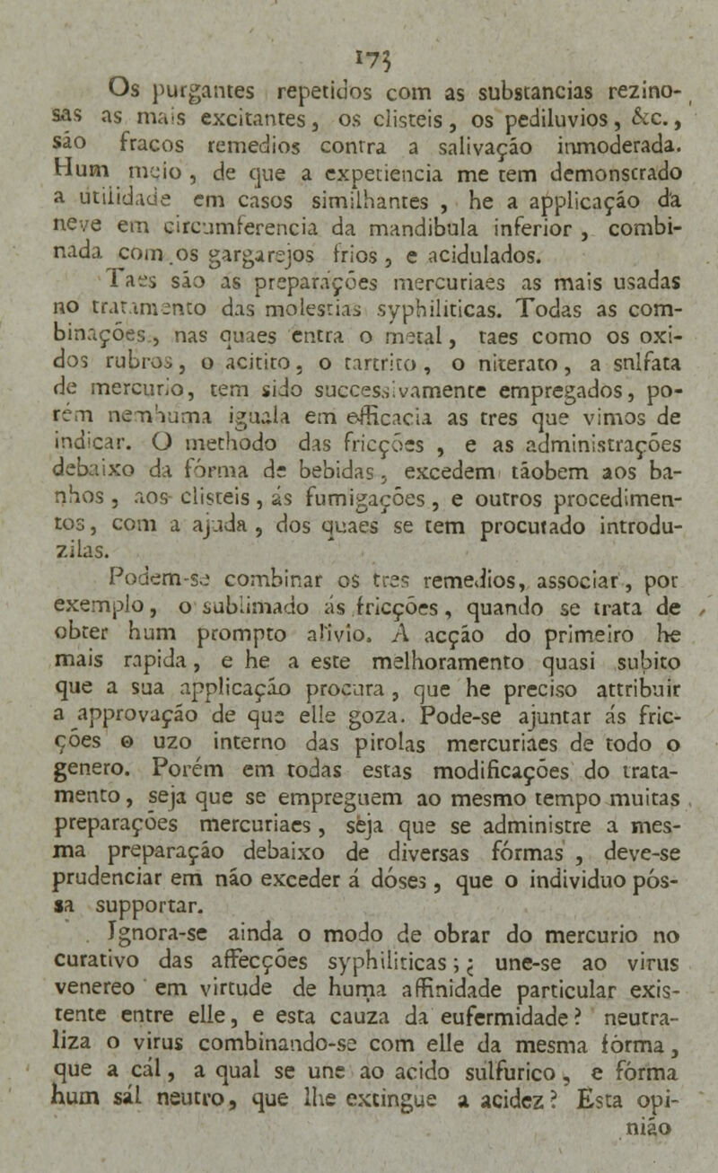 17$ Os purgantes repetidos com as substancias rezino- sas as mais excitantes, os disteis, os pediluvios, &c., são fracos remédios contra a salivação inmoderada. Hum meio , de que a expetiencia me tem demonscrado a utilidade em casos similhantes , he a applicaçáo da neve em circumíerencia da mandíbula inferior , combi- nada com os gargarejos frios, e acidulados. Taes são as preparações mercuriaes as mais usadas no tratamento das moléstias syphiliticas. Todas as com- binações, nas quaes entra o metal, taes como os óxi- dos rubros, o acitito, o tartrito, o niterato, a snifata de mercúrio, tem sido succes.si vãmente empregados, po- rem nernuma iguala em e-fficacia as três que vimos de indicar. O methodo das fricções , e as administrações debaixo da forma de bebidas, excedem tãobem aos ba- nhos , aos disteis, ás fumigações, e outros procedimen- tos , com a ajuda , dos quaes se tem procutado introdu- zi las. Podem-se combinar os três remédios, associar, por exemplo, o sublimado ás fricções, quando se trata de obter hum prompto alivio, A acção do primeiro he mais rápida, e he a este melhoramento quasi súbito que a sua applicaçáo procura , que he preciso attribuir a approvação de que elle goza. Pode-se ajuntar ás fric- ções o uzo interno das pirolas mercuriaes de todo o género. Porém em todas estas modificações do trata- mento , seja que se empreguem ao mesmo tempo muitas preparações mercuriaes, seja que se administre a mes- ma preparação debaixo de diversas formas , deve-se prudenciar em não exceder á doses, que o individuo pos- sa supportar. . Ignora-se ainda o modo de obrar do mercúrio no curativo das affècçóes syphiliticas; < une-se ao vinis venéreo em virtude de huma afKnidade particular exis- tente entre elle, e esta cauza da eufermidade? neutra- liza o virus combinando-se com elle da mesma forma, que a cal, a qual se une ao acido sulfúrico, e forma hum sál neutro, que lhe extingue a acidez ? Esta opi- nião