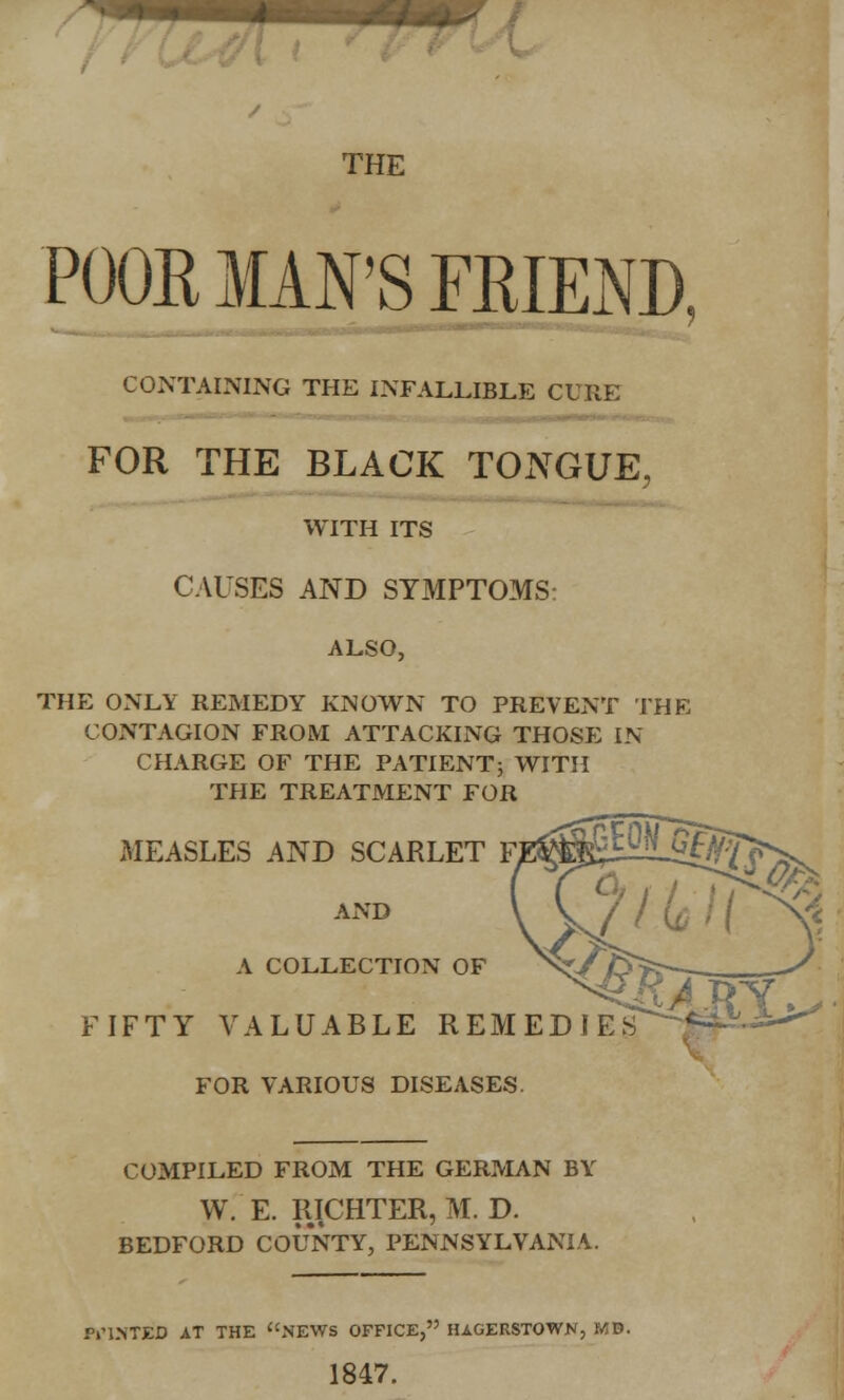 m*- THE POOR MAN'S FRIEND, CONTAINING THE INFALLIBLE CURE FOR THE BLACK TONGUE, WITH ITS CAUSES AND SYMPTOMS: ALSO, THE ONLY REMEDY KNOWN TO PREVENT THE CONTAGION FROM ATTACKING THOSE IN CHARGE OF THE PATIENT; WITH THE TREATMENT FOR MEASLES AND SCARLET F, AND A COLLECTION OF FIFTY VALUABLE REME FOR VARIOUS DISEASES COMPILED FROM THE GERMAN BY W. E. RICHTER, M. D. BEDFORD COUNTY, PENNSYLVANIA. POINTED AT THE NEWS OFFICE, HAGERSTOWN, MB. 1847.