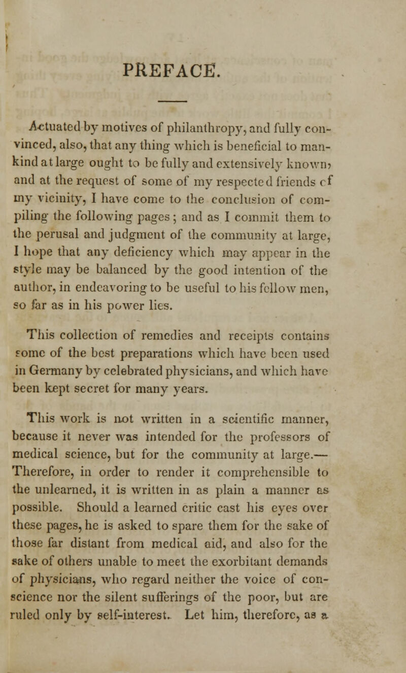 PREFACE. Actuated by motives of philanthropy, and fully con- vinced, also, that any thing which is beneficial to man- kind at large ought to be fully and extensively known? and at the request of some of my respected friends cf my vicinity, I have come to (he conclusion of com- piling the following pages; and as I commit them to the perusal and judgment of the community at large, I hope that any deficiency which may appear in the style may be balanced by the good intention of the author, in endeavoring to be useful to his fellow men, so far as in his power lies. This collection of remedies and receipts contains fomc of the best preparations which have been used in Germany by celebrated physicians, and which have been kept secret for many years. This work is not written in a scientific manner, because it never was intended for the professors of medical science, but for the community at large.— Therefore, in order to render it comprehensible to the unlearned, it is written in as plain a manner as possible. Should a learned critic cast his eyes over these pages, he is asked to spare them for the sake of those far distant from medical aid, and also for the sake of others unable to meet the exorbitant demands of physicians, who regard neither the voice of con- science nor the silent sufferings of the poor, but are ruled only by self-interest. Let him, therefore, as a.