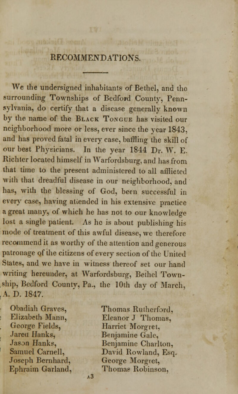 RECOMMENDATIONS. We the undersigned inhabitants of Bethel, and tho surrounding Townships of Bedford County, Penn- sylvania, do certify that a disease generally known by the name of the Black Tongue has visited our neighborhood more or less, ever since the year 1843, and has proved fatal in every case, baffling the skill of our best Physicians. In the year 1844 Dr. W. E. Richter located himself in Warfordsbnrg, and has from that time to the present administered to all afflicted with that dreadful disease in our neighborhood, and has, with the blessing of God, been successful in every case, having atiended in his extensive practice a great many, of which he has not to our knowledge lost a single patient. As he is about publishing his mode of treatment of this awful disease, we therefore recommend it as worthy of the attention and generous patronage qf the citizens of every section of the United States, and we have in witness thereof set our hand writing hereunder, at Warfordsbnrg, Bethel Town- ship, Bedford County, Pa., the 10th day of March, , A. D. 1847. • Obadiah Graves, Thomas Rutherford, : Elizabeth Mann, Eleanor J Thomas, . George Fields, Harriet Morgiet, Jareu Hanks, Benjamine Gale, Jason Hanks, Benjamine Charlton, Samuel Carnell, David Rowland, Esq. Joseph Bernhard, George Morgiet, Ephraim Garland, Thomas Robinson, a3