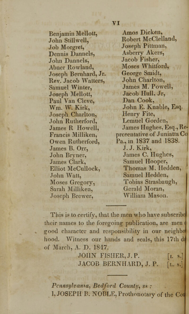 Benjamin Mellott, John Stilhvcll, Job Morgret, Dennis Dannels, John Dannels, Aimer Rowland, Joseph Bernhard, Jr. Rev. Jacob Watters, Samuel Winter, Joseph Mellott, Paul Van Clcve, Wm. W. Kirk, Joseph Charlton, John Rutherford, James R Howell, Francis Milliken, Owen Rutherford, James R. Orr, John Bryner, James Clark, Elliot McCullock, John Watt, Moses Gregory, Sarah Milliken, Joseph Brewer, VI Amos Dicken, Robert McClelland, Joseph Pittman, Asberry Akers, Jacob Fisher, Moses Whitford, George Smidt, John Charlton, James M. Powell, Jacob Hull, Jr, Dan Cook, John E. Knable, Esq. Henry Fite, Lemuel Gordon, James Hughes, Esq., Re pre?entative of Juniatta Co Pa.,m 1837 and 1838. J. J. Kirk, James C. Hughes, Samuel Hooper, Thomas M. Iledden, Samuel Hedden, Tobias Strasbaugh, Gerald Moran, William Mason. This is to certify, that the men who have subscribe their names to the foregoing publication, are men < good character and i-csponsibility in our neighbo hood. Witness our hands and seals, this 17th da of March, A. D. 1847. JOHN FISHER, J. P. [l s. JACOB BERNHARD, J. P. [r.. s. Pcnnsijlvama, Bedford County, ss : 1, JOSEPH B. NOBLE, Protlionotary of the Con