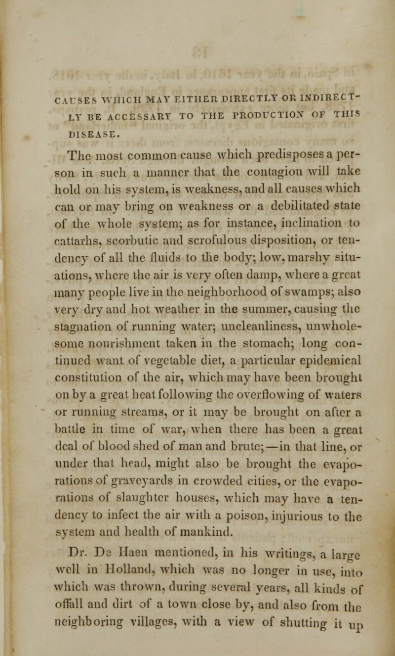 CAUSES WHICH MAY EITHER DIRECTLY OR INDIRECT- LY BE ACCESSARY TO THE PRODUCTION OF THIS DISEASE. The most common cause which predisposes a per- son in such a manner that the contagion will take hold on his system, is weakness, and all causes which can or may bring on weakness or a debilitated state of the whole system; as for instance, inclination to cattarhs, scorbutic and scrofulous disposition, or ten- dency of all the fluids to the body; low, marshy situ- ations, where the air is very often damp, where a great many people live in the neighborhood of swamps; also very dry and hot weather in the summer, causing the stagnation of running water; uncleanliness, unwhole- some nourishment taken in the stomach; long con- tinued want of vegetable diet, a particular epidemical constitution of the air, which may have been brought on by a great heat following the overflowing of waters or running streams, or it may be brought on after a battle in time of war, when there has been a great deal of blood shed of man and brute;—in that line, or under that head, might also be brought the evapo- rations of graveyards in crowded cities, or the evapo- rations of slaughter houses, which may have a ten- dency to infect the air with a poison, injurious to the system and health of mankind. Dr. De Ilaen mentioned, in his writings, a large well in Holland, which was no longer in use, into which was thrown, during several years, all kinds of offall and dirt of a town close by, and also from the neighboring villages, with a view of shutting it up