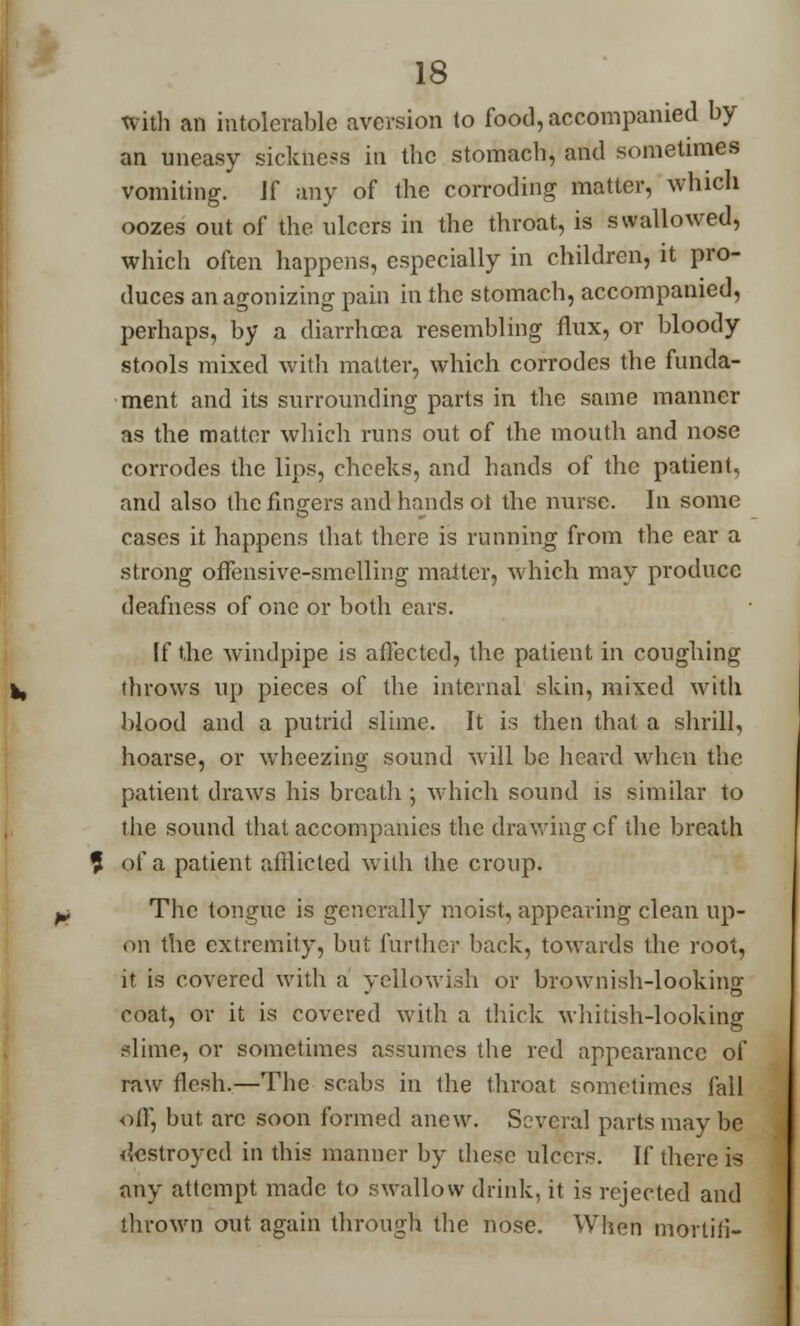 with an intolerable aversion to food, accompanied by an uneasy sickhess in the stomach, and sometimes vomiting. Jf any of the corroding matter, which oozes out of the ulcers in the throat, is swallowed, which often happens, especially in children, it pro- duces an agonizing pain in the stomach, accompanied, perhaps, by a diarrhoea resembling flux, or bloody stools mixed with matter, which corrodes the funda- ment and its surrounding parts in the same manner as the matter which runs out of the mouth and nose corrodes the lips, cheeks, and hands of the patient, and also the fingers and hands oi the nurse. In some cases it happens that there is running from the ear a strong offensive-smelling matter, which may produce deafness of one or both ears. If the windpipe is affected, the patient in coughing throws up pieces of the internal skin, mixed with blood and a putrid slime. It is then that a shrill, hoarse, or wheezing sound will be heard when the patient draws his breath ; which sound is similar to the sound that accompanies the drawing cf the breath of a patient afflicted with the croup. The tongue is generally moist, appearing clean up- on the extremity, but further back, towards the root, it is covered with a yellowish or brownish-looking coat, or it is covered with a thick whitish-looking slime, or sometimes assumes the red appearance of raw flesh.—The scabs in the throat sometimes fall off, but arc soon formed anew. Several parts may be destroyed in this manner by these ulcers. If there is any attempt made to swallow drink, it is rejected and thrown out, again through the nose. When mortiii-