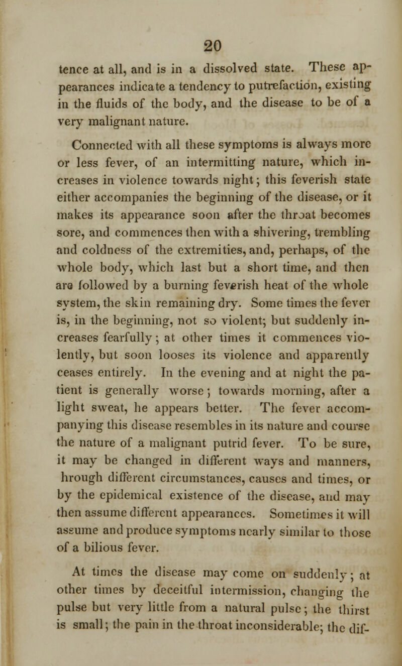 tence at all, and is in a dissolved state. These ap- pearances indicate a tendency to putrefaction, existing in the fluids of the body, and the disease to be of a very malignant nature. Connected with all these symptoms is always more or less fever, of an intermitting nature, which in- creases in violence towards night; this feverish state either accompanies the beginning of the disease, or it makes its appearance soon after the throat becomes sore, and commences then with a shivering, trembling and coldness of the extremities, and, perhaps, of the whole body, which last but a short time, and then ara followed by a burning feverish heat of the whole system, the skin remaining dry. Some times the fever is, in the beginning, not so violent; but suddenly in- creases fearfully; at other times it commences vio- lently, but soon looses its violence and apparently ceases entirely. In the evening and at night the pa- tient is generally worse; towards morning, after a light sweat, he appears better. The fever accom- panying this disease resembles in its nature and course the nature of a malignant putrid fever. To be sure, it may be changed in different ways and manners, hrough different circumstances, causes and times, or by the epidemical existence of the disease, and may then assume different appearances. Sometimes it will assume and produce symptoms nearly similar to those of a bilious fever. At times the disease may come on suddenly; at other times by deceitful intermission, changing the pulse but very little from a natural pulse; the thirst is small; the pain in the throat inconsiderable; the dif-