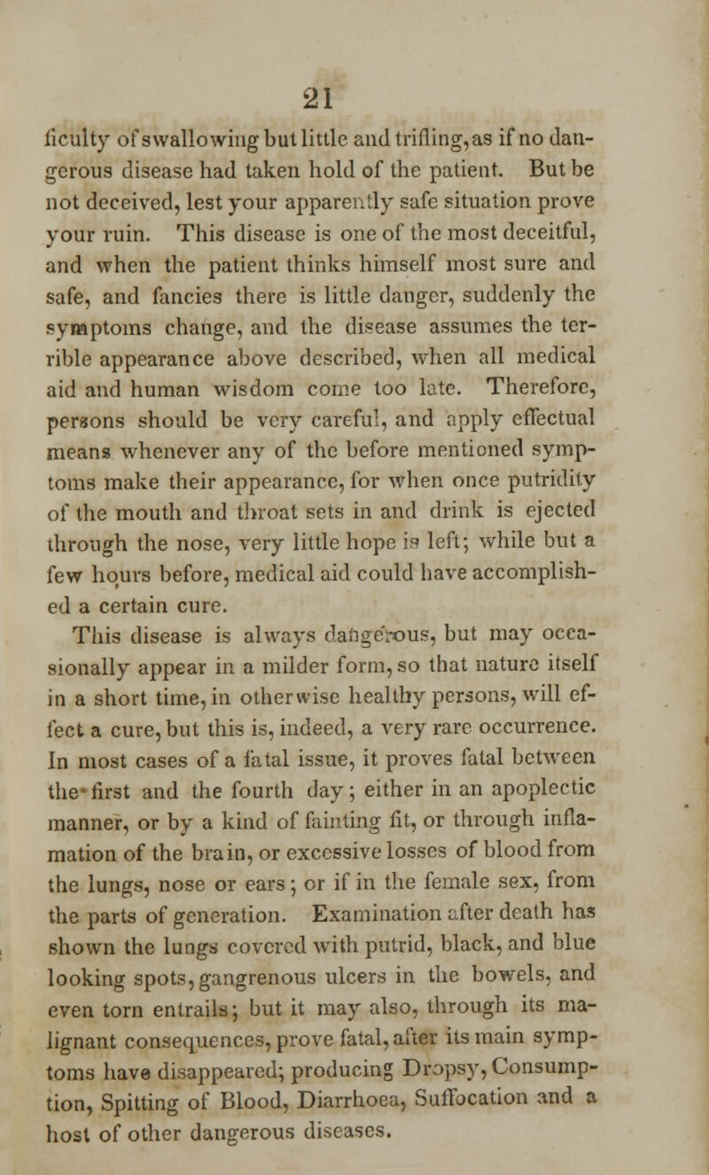 liculty of swallowing but little andtrifling,as if no dan- gerous disease had taken hold of the patient. But be not deceived, lest your apparently safe situation prove your ruin. This disease is one of the most deceitful, and when the patient thinks himself most sure and safe, and fancies there is little danger, suddenly the symptoms change, and the disease assumes the ter- rible appearance above described, when all medical aid and human wisdom come too late. Therefore, persons should be very careful, and apply effectual means whenever any of the before mentioned symp- toms make their appearance, for when once putridity of the mouth and throat sets in and drink is ejected through the nose, very little hope is left; while but a few hours before, medical aid could have accomplish- ed a certain cure. This disease is always dangerous, but may occa- sionally appear in a milder form, so that nature itself in a short time, in otherwise healthy persons, will ef- fect a cure, but this is, indeed, a very rare occurrence. in most cases of a fatal issue, it proves fatal between the first and the fourth day; either in an apoplectic manner, or by a kind of fainting fit, or through infla- mation of the brain, or excessive losses of blood from the lungs, nose or ears; or if in the female sex, from the parts of generation. Examination after death has shown the lungs covered with putrid, black, and blue looking spots, gangrenous ulcers in the bowels, and even torn entrails; but it may also, through its ma- lignant consequences, prove fatal, after its main symp- toms have disappeared; producing Dropsy, Consump- tion, Spitting of Blood, Diarrhoea, Suffocation and a host of other dangerous diseases.