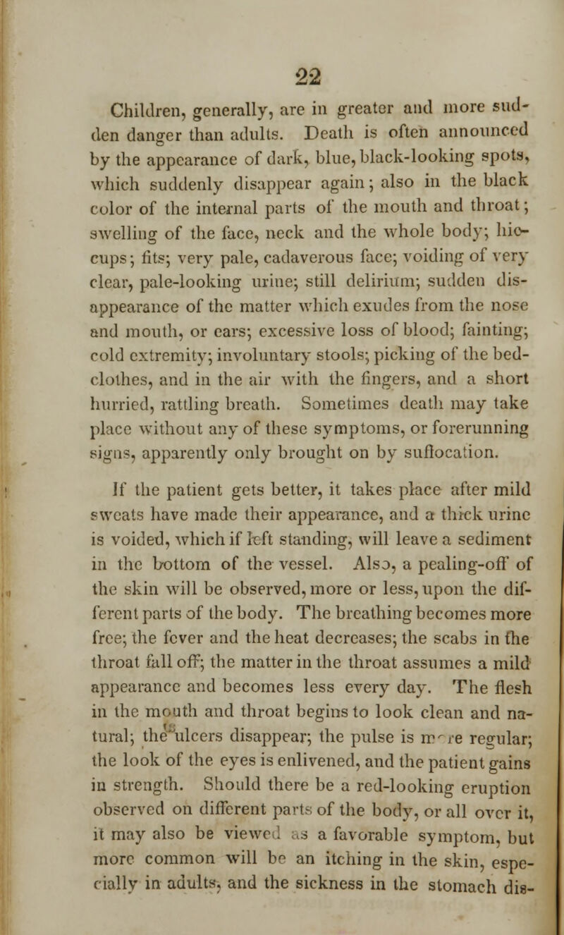 Children, generally, are in greater and more sud- den danger than adults. Death is often announced by the appearance of dark, blue, black-looking spots, which suddenly disappear again; also in the black color of the internal parts of the mouth and throat; swelling of the face, neck and the whole body; hic- cups ; fits; very pale, cadaverous face; voiding of very clear, pale-looking urine; still delirium; sudden dis- appearance of the matter which exudes from the nose and mouth, or ears; excessive loss of blood; fainting; cold extremity; involuntary stools; picking of the bed- clothes, and in the air with the fingers, and a short hurried, rattling breath. Sometimes death may take place without any of these symptoms, or forerunning signs, apparently only brought on by suffocation. If the patient gets better, it takes place after mild Fweats have made their appearance, and a thick urine is voided, which if left standing, will leave a sediment in the bottom of the vessel. Also, a pealing-off of the skin will be observed, more or less, upon the dif- ferent parts of the body. The breathing becomes more free; the fever and the heat decreases; the scabs in the throat fall off; the matter in the throat assumes a mild appearance and becomes less every day. The flesh in the mouth and throat begins to look clean and na- tural; the ulcers disappear; the pulse is rrrre regular; the look of the eyes is enlivened, and the patient gains in strength. Should there be a red-looking eruption observed on different parts of the body, or all over it, it may also be viewe . as a favorable symptom, but more common will be an itching in the skin, espe- cially in adults, and the sickness in the stomach die-