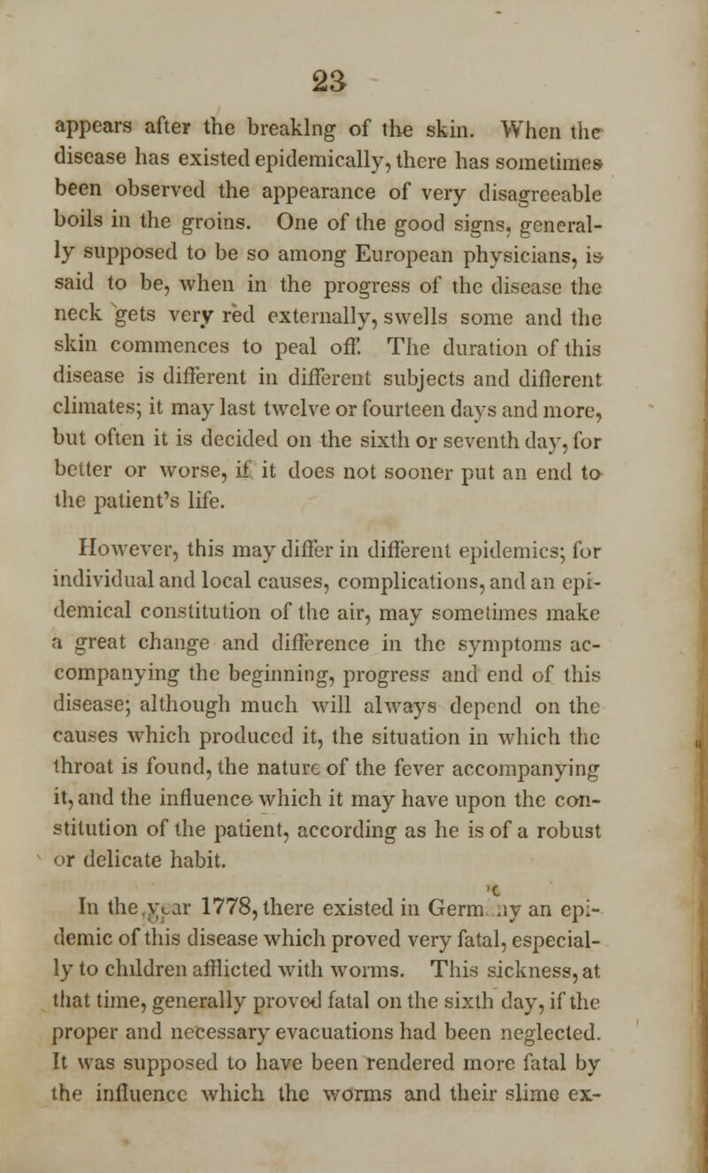 appears after the breaking of the skin. When the disease has existed epidemically, there has sometimes been observed the appearance of very disagreeable boils in the groins. One of the good signs, general- ly supposed to be so among European physicians, is said to be, when in the progress of the disease the neck gets very red externally, swells some and the skin commences to peal off. The duration of this disease is different in different subjects and difierent climates; it may last twelve or fourteen days and more, but often it is decided on the sixth or seventh day, for better or worse, if it does not sooner put an end to the patient's life. However, this may differ in different epidemics; for individual and local causes, complications, and an epi- demical constitution of the air, may sometimes make a great change and difference in the symptoms ac- companying the beginning, progress and end of this disease; although much will always depend on the causes which produced it, the situation in which the Ihroat is found, the nature of the fever accompanying it, and the influence which it may have upon the con- stitution of the patient, according as he is of a robust or delicate habit. '0 In the ,\>ar 1778, there existed in Germ, ay an epi- demic of this disease which proved very fatal, especial- ly to children afflicted with worms. This sickness, at that time, generally proved fatal on the sixth day, if the proper and necessary evacuations had been neglected. It was supposed to have been rendered more fatal by the influence which the worms and their slime ex-