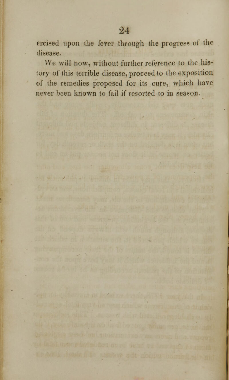 ercised upon the fever through ihe progress of the disease. We will now, without further reference to the his- tory of this terrible disease, proceed to the exposition of the remedies proposed for its cure, which have never been known to fail if resorted to in season.