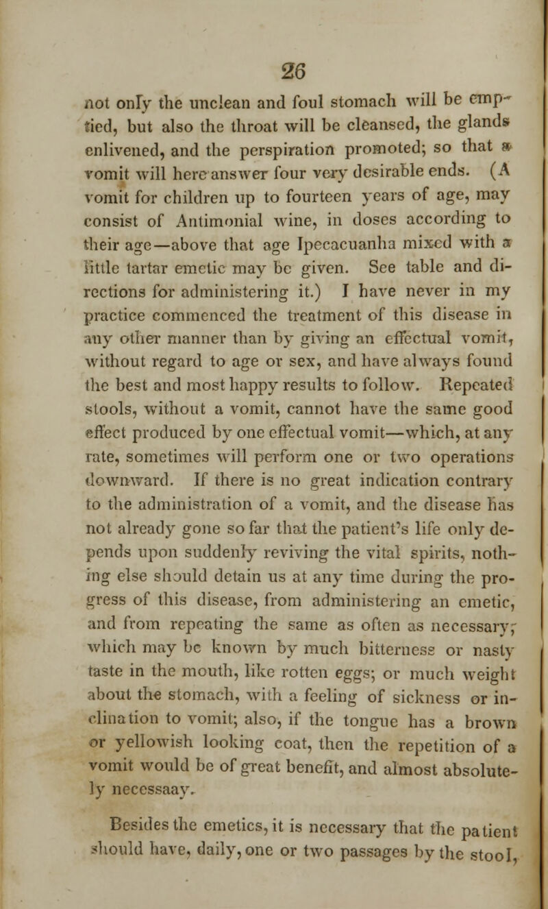 not only the unclean and foul stomach will be emp- tied, but also the throat will be cleansed, the glands enlivened, and the perspiration promoted; so that * romit will here answer four very desirable ends. (A vomit for children up to fourteen years of age, may consist of Antimonial wine, in doses according to their age—above that age Ipecacuanha mixed with a little tartar emetic may be given. See table and di- rections for administering it.) I have never in my practice commenced the treatment of this disease in any other manner than by giving an effectual vomit, without regard to age or sex, and have always found the best and most happy results to follow. Repeated stools, without a vomit, cannot have the same good effect produced by one effectual vomit—which, at any rate, sometimes will perform one or two operations downward. If there is no great indication contrary to the administration of a vomit, and the disease fiaa not already gone so far that the patient's life only de- pends upon suddenly reviving the vital spirits, noth- ing else should detain us at any time during the pro- gress of this disease, from administering an emetic, and from repeating the same as often as necessarv, which may be known by much bitterness or nasty taste in the mouth, like rotten eggs; or much weight about the stomach, with a feeling of sickness or in- clination to vomit; also, if the tongue has a brown or yellowish looking coat, then the repetition of a vomit would be of great benefit, and almost absolute- ly necessaay. Besides the emetics, it is necessary that the patient should have, daily, one or two passages by the stool