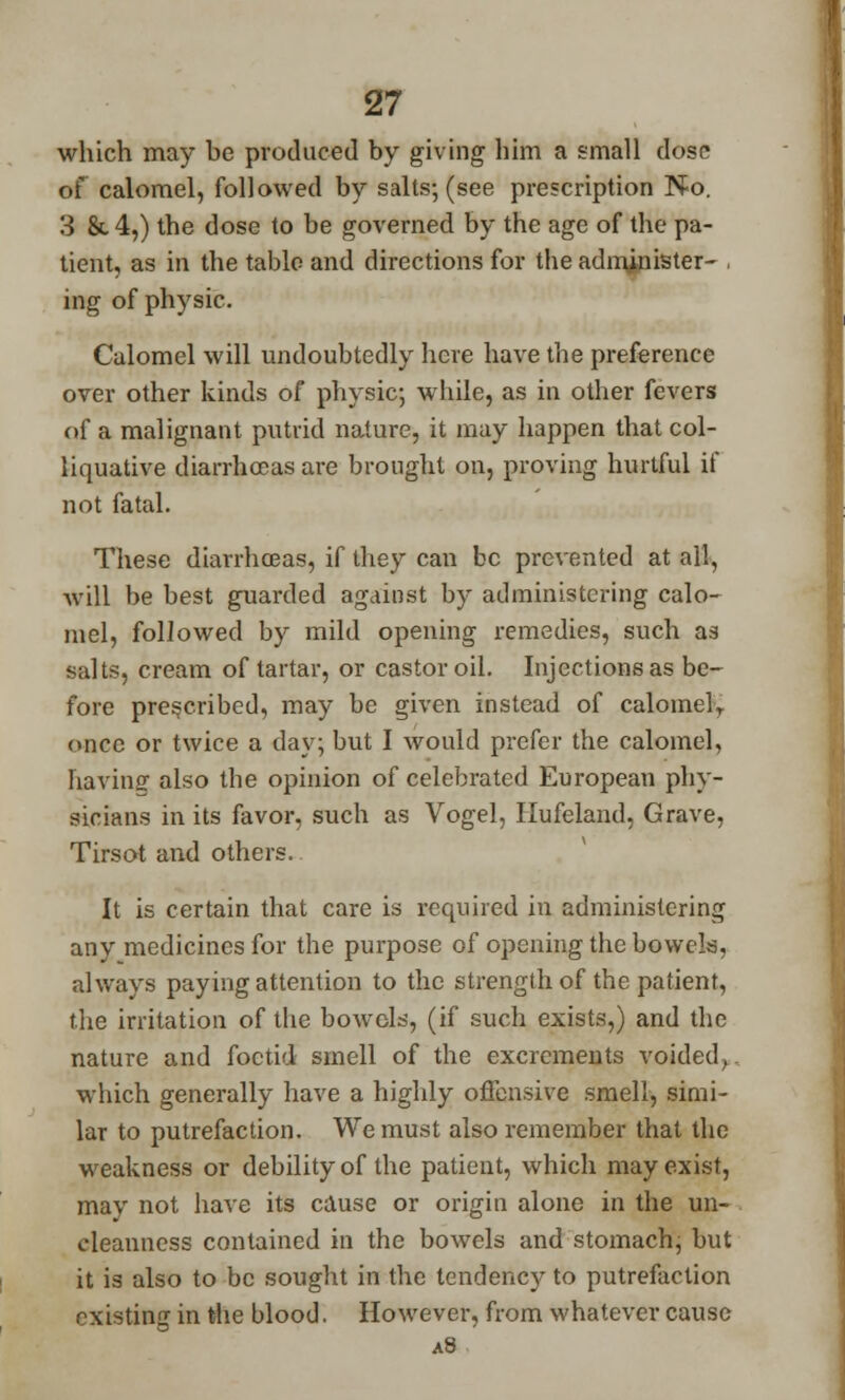 which may be produced by giving bim a small dose of calomel, followed by salts; (see prescription No. 3 &4,) the dose to be governed by the age of the pa- tient, as in the tabic and directions for tbe administer- , ing of physic. Calomel will undoubtedly here have the preference over other kinds of physic; while, as in other fevers of a malignant putrid nature, it may happen that col- liquative diarrhoeas are brought on, proving hurtful if not fatal. These diarrhoeas, if they can be prevented at all, will be best guarded against by administering calo- mel, followed by mild opening remedies, such as salts, cream of tartar, or castor oil. Injections as be- fore prescribed, may be given instead of calomel,, once or twice a day; but I would prefer the calomel, having- also the opinion of celebrated European phy- sicians in its favor, such as Vogel, Hufeland, Grave, Tirsot and others. It is certain that care is required in administering any medicines for the purpose of opening the bowels, always paying attention to the strength of the patient, the irritation of the bowels, (if such exists,) and the nature and foetid smell of the excrements voided, which generally have a highly offensive smell, simi- lar to putrefaction. We must also remember that the weakness or debility of the patient, which may exist, may not have its cause or origin alone in the un- cleanness contained in the bowels and stomach, but it is also to be sought in the tendency to putrefaction existing in the blood. However, from whatever cause a8