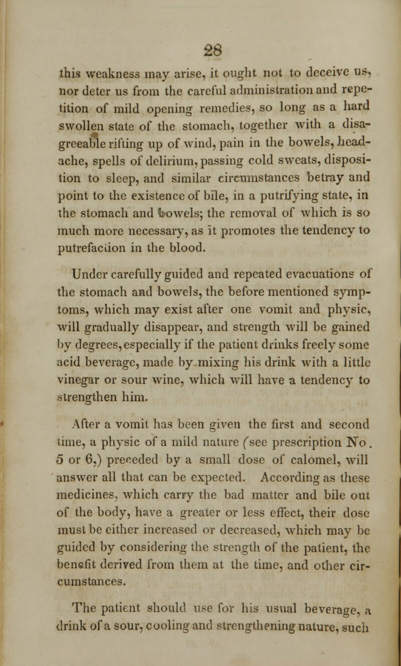 this weakness may arise, it ought not to deceive us, nor deter us from the careful administration and repe- tition of mild opening remedies, so long as a hard swollen state of the stomach, together with a disa- greeable rifting up of wind, pain in the bowels, head- ache, spells of delirium, passing cold sweats, disposi- tion to sleep, and similar circumstances betray and point to the existence of bile, in a putrifying state, in the stomach and Vowels; the removal of which is so much more necessary, as it promotes the tendency to putrefaciion in the blood. Under carefully guided and repeated evacuations of the stomach and bowels, the before mentioned symp- toms, which may exist after one vomit and physic, will gradually disappear, and strength will be gained by degrees, especially if the patient drinks freely some acid beverage, made by mixing his drink with a little vinegar or sour wine, which will have a tendency to strengthen him. After a vomit has been given the first and second time, a physic of a mild nature (see prescription No . 5 or 6,) preceded by a small dose of calomel, will answer all that can be expected. According as these medicines, which carry the bad matter and bile out of the body, have a greater or less effect, their dose must be either increased or decreased, which may be guided by considering the strength of the patient, the benefit derived from them at the time, and other cir- cumstances. The patient should use for his usual beverage, a drink of a sour, cooling and strengthening nature, such