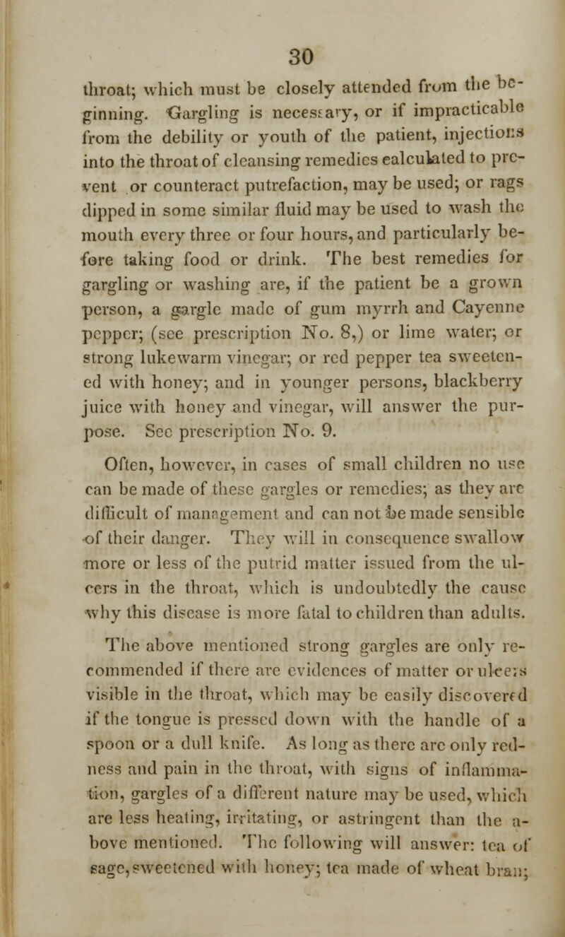 throat; which must he closely attended from the be- ginning. Gargling is necessary, or if impracticable from the debility or youth of the patient, injections into the throat of cleansing remedies calculated to pre- vent or counteract putrefaction, may be used; or rags dipped in some similar fluid may be used to wash the mouth every three or four hours, and particularly be- fore taking food or drink. The best remedies for gargling or washing are, if the patient be a grown person, a gargle made of gum myrrh and Cayenne pepper; (see prescription No. 8,) or lime water; or strong lukewarm vinegar; or red pepper tea sweeten- ed with honey; and in younger persons, blackberry juice with honey and vinegar, will answer the pur- pose. See prescription No. 9. Often, however, in cases of small children no use can be made of these gargles or remedies; as they arc difficult of manng.?ment and can not be made sensible of their danger. They will in consequence swallow more or less of the putrid matter issued from the ul- cers in the throat, which is undoubtedly the cause why this disease is more fatal to children than adults. The above mentioned strong gargles are only re- commended if there are evidences of matter orulcevs visible in the throat, which may be easily discovered if the tongue is pressed down with the handle of a spoon or a dull knife. As long as there arc onlv red- ness and pain in the throat, with signs of inllamma- Son, gargles of a different nature may be used, which are less heating, irritating, or astringent than the a- bove mentioned. The following will answer: tea of sage,sweetened with honey; tea made of wheat bran: