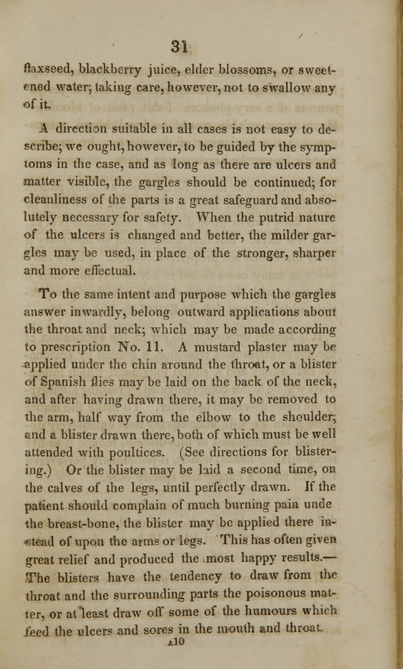 flaxseed, blackberry juice, elder blossoms, or sweet- ened water; taking care, however, not to swallow any of it. A direction suitable in all cases is not easy to de- scribe; we ought, however, to be guided by the symp- toms in the case, and as long as there are ulcers and matter visible, the gargles should be continued; for cleanliness of the parts is a great safeguard and abso- lutely necessary for safety. When the putrid nature of the ulcers is changed and better, the milder gar- gles may be used, in place of the stronger, sharper and more effectual. To the same intent and purpose which the gargles answer inwardly, belong outward applications about the throat and neck; which may be made according to prescription No. 11. A mustard plaster maybe applied under the chin around the throat, or a blister of Spanish flies may be laid on the back of the neck, and after having drawn there, it may be removed to the arm, half way from the elbow to the shoulder, and a blister drawn there, both of which must be well attended with poultices. (See directions for blister- ing.) Or the blister may be laid a second time, on the calves of the legs, until perfectly drawn. If the patient should complain of much burning pain unde the breast-bone, the blister may be applied there in- stead of upon the arms or legs. This has often given great relief and produced the most happy results.— The blisters have the tendency to draw from the throat and the surrounding parts the poisonous mat- ter, or at'least draw off some of the humours which feed the ulcers and sores in the mouth and throat