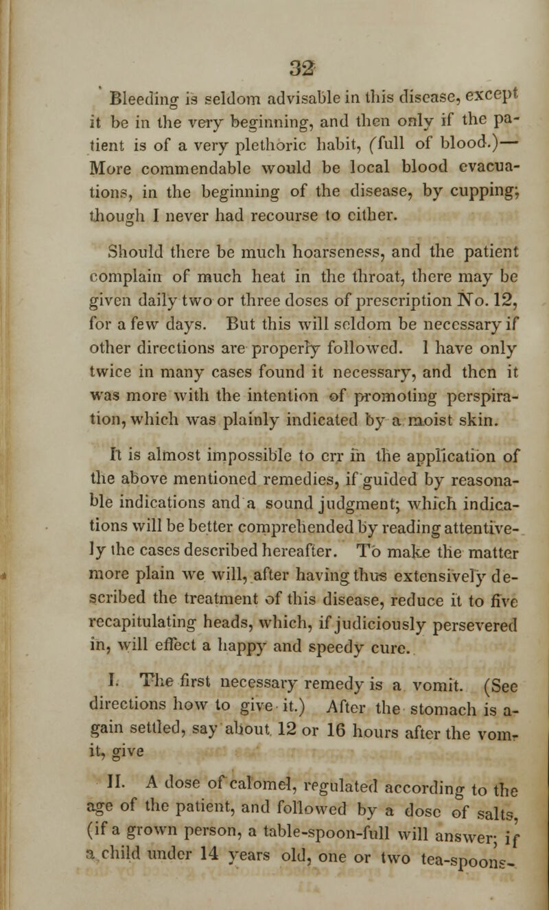 Bleeding is seldom advisable in this disease, except it be in the very beginning, and then only if the pa- tient is of a very plethoric habit, (full of blood.)— More commendable would be local blood evacua- tions, in the beginning of the disease, by cupping; though I never had recourse to cither. Should there be much hoarseness, and the patient complain of much heat in the throat, there may be given daily two or three doses of prescription No. 12, for a few days. But this will seldom be necessary if other directions are properly followed. 1 have only twice in many cases found it necessary, and then it was more with the intention of promoting perspira- tion, which was plainly indicated by a moist skin. It is almost impossible to err in the application of the above mentioned remedies, if guided by reasona- ble indications and a sound judgment; which indica- tions will be better comprehended by reading attentive- ly the cases described hereafter. To make the matter more plain we will, after having thus extensively de- scribed the treatment of this disease, reduce it to five recapitulating heads, which, if judiciously persevered in, will effect a happy and speedy cure. I. The first necessary remedy is a vomit. (See directions how to give it.) After the stomach is a- gain settled, say about 12 or 16 hours after the vom- it, give II. A dose of calomel, regulated according to the age of the patient, and followed by a dose of salts (if a grown person, a table-spoon-full will answer; if a child under 14 years old, one or two tea-spoons-