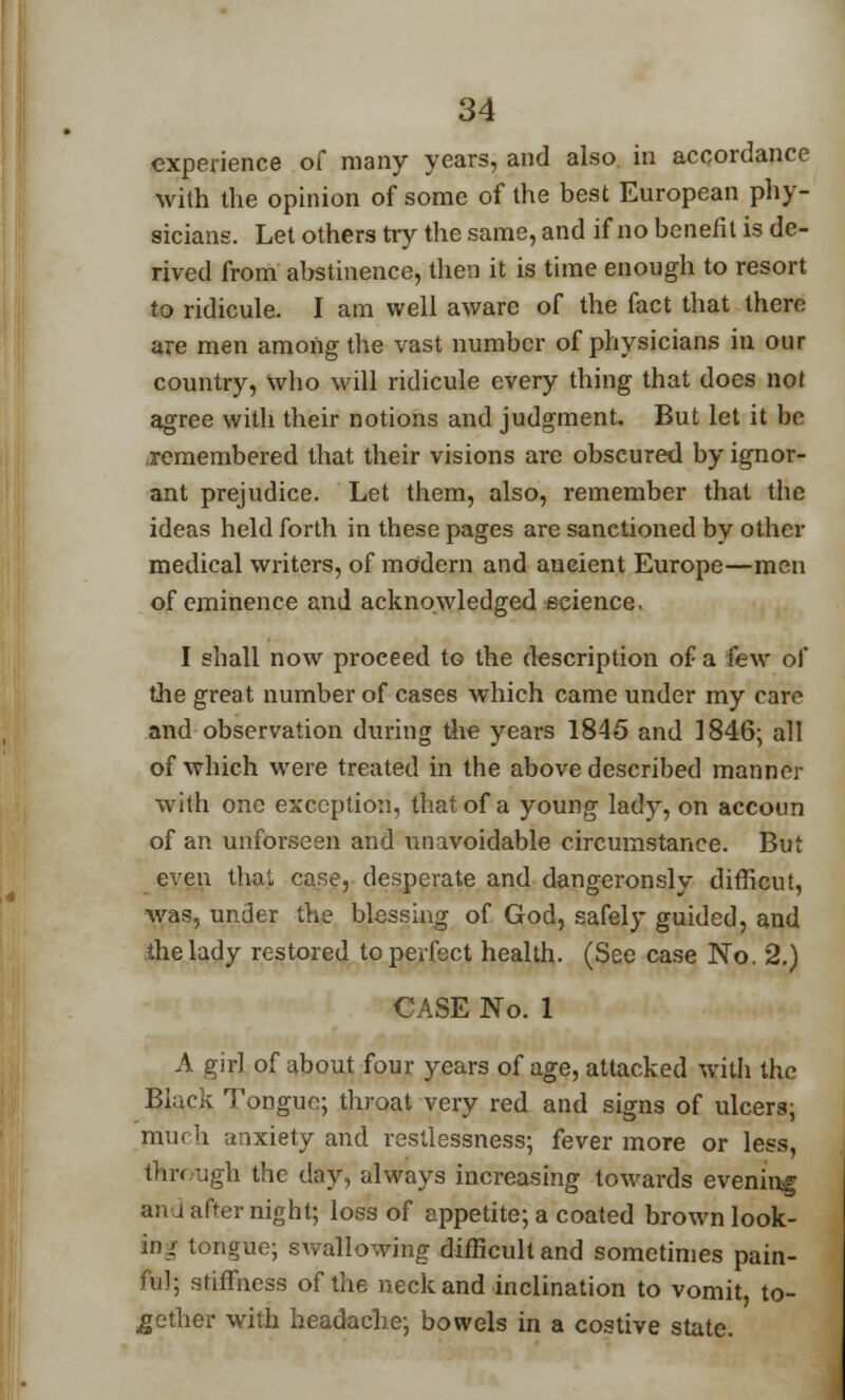 experience of many years, and also in accordance with the opinion of some of the best European phy- sicians. Let others try the same, and if no benefit is de- rived from abstinence, then it is time enough to resort to ridicule. I am well aware of the fact that there are men among the vast number of physicians in our country, who will ridicule every thing that does not agree with their notions and judgment. But let it be remembered that their visions are obscured by ignor- ant prejudice. Let them, also, remember that the ideas held forth in these pages are sanctioned by other medical writers, of modern and ancient Europe—men of eminence and acknowledged science. I shall now proceed to the description of a few of the great number of cases which came under my care and observation during the years 1845 and 1846; all of which were treated in the above described manner with one exception, that of a young lady, on accoun of an unforseen and unavoidable circumstance. But even that case, desperate and dangeronsly difficut, ■was, under the blessing of God, safely guided, and the lady restored to perfect health. (See case No. 2.) CASE No. 1 A girl of about four years of age, attacked with the Black Tongue; throat very red and signs of ulcers; much anxiety and restlessness; fever more or less, through the day, always increasing towards evening an j after night; loss of appetite; a coated brown look- in/ tongue; swallowing difficult and sometimes pain- ful; stiffness of the neck and inclination to vomit, to- gether with headache; bowels in a costive state.