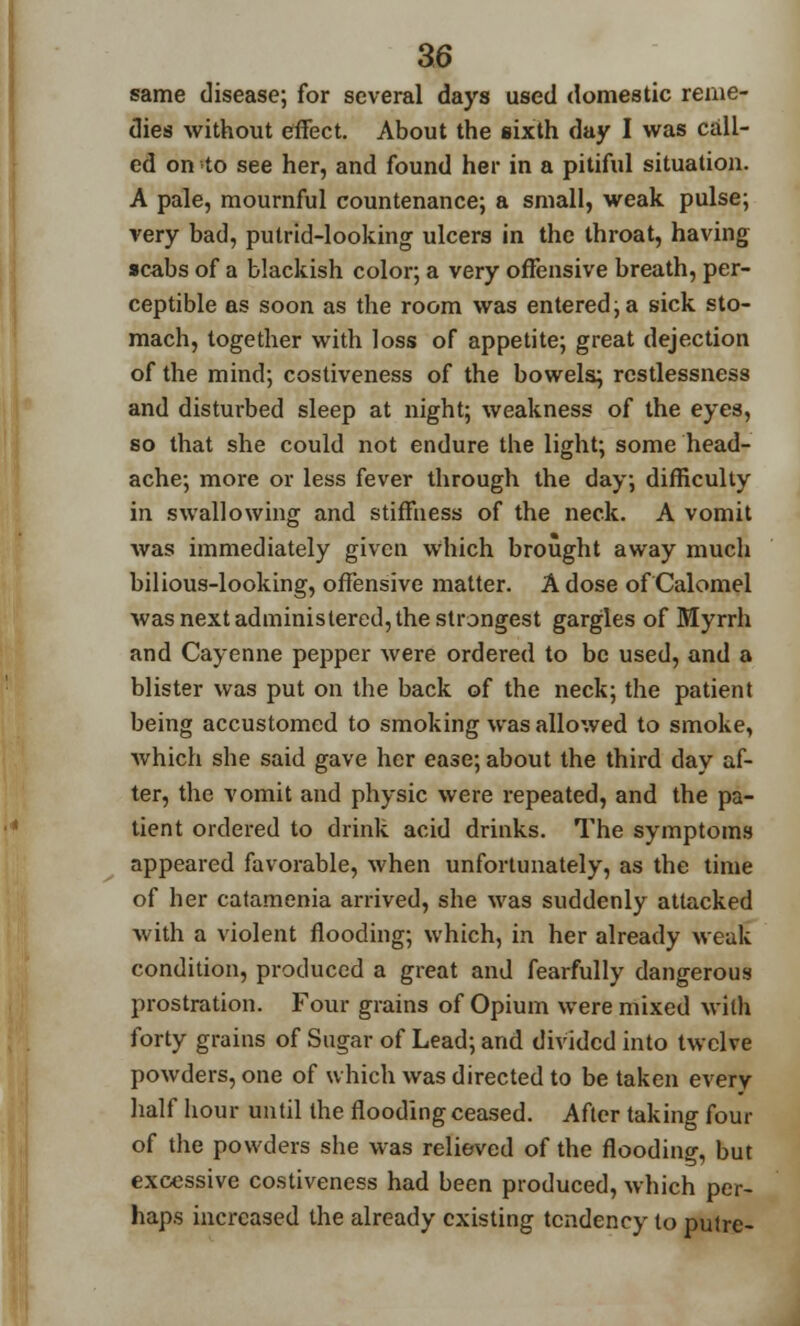 same disease; for several days used domestic reme- dies without effect. About the sixth day I was call- ed on to see her, and found her in a pitiful situation. A pale, mournful countenance; a small, weak pulse; very bad, putrid-looking ulcers in the throat, having scabs of a blackish color; a very offensive breath, per- ceptible as soon as the room was entered; a sick sto- mach, together with loss of appetite; great dejection of the mind; costiveness of the bowels; restlessness and disturbed sleep at night; weakness of the eyes, so that she could not endure the light; some head- ache; more or less fever through the day; difficulty in swallowing and stiffness of the neck. A vomit was immediately given which brought away much bilious-looking, offensive matter. A dose of Calomel was next administered, the strongest gargles of Myrrh and Cayenne pepper were ordered to be used, and a blister was put on the back of the neck; the patient being accustomed to smoking was allowed to smoke, which she said gave her ease; about the third day af- ter, the vomit and physic were repeated, and the pa- tient ordered to drink acid drinks. The symptoms appeared favorable, when unfortunately, as the time of her catamenia arrived, she was suddenly attacked with a violent flooding; which, in her already weak condition, produced a great and fearfully dangerous prostration. Four grains of Opium were mixed with forty grains of Sugar of Lead; and divided into twelve powders, one of which was directed to be taken every half hour until the flooding ceased. After taking four of the powders she was relieved of the flooding, but excessive costiveness had been produced, which per- haps increased the already existing tendency to putre-