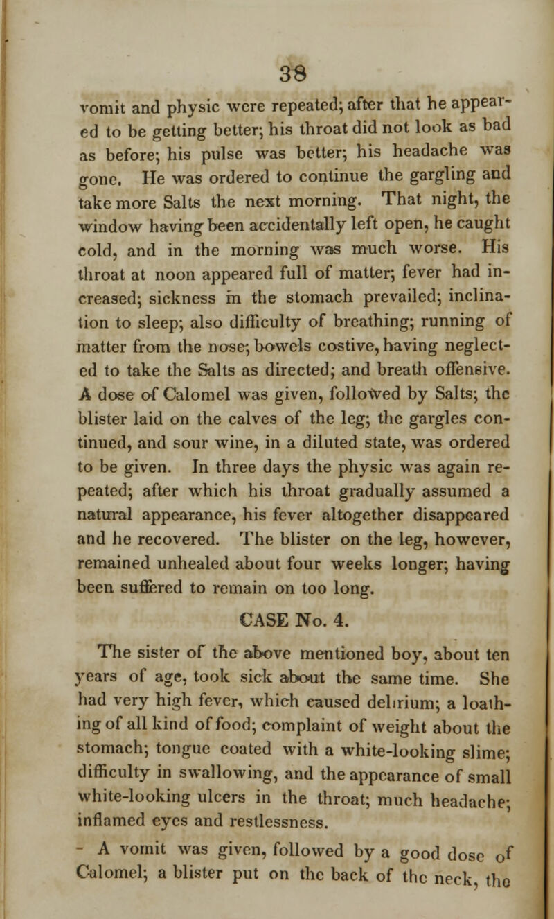 vomit and physic were repeated; after that he appear- ed to be getting better; his throat did not look as bad as before; his pulse was better; his headache was gone. He was ordered to continue the gargling and take more Salts the next morning. That night, the window having been accidentally left open, he caught cold, and in the morning was much worse. His throat at noon appeared full of matter; fever had in- creased; sickness m the stomach prevailed; inclina- tion to sleep; also difficulty of breathing; running of matter from the nose; bowels costive, having neglect- ed to take the Salts as directed; and breath offensive. A dose of Calomel was given, followed by Salts; the blister laid on the calves of the leg; the gargles con- tinued, and sour wine, in a diluted state, was ordered to be given. In three days the physic was again re- peated; after which his throat gradually assumed a natural appearance, his fever altogether disappeared and he recovered. The blister on the leg, however, remained unhealed about four weeks longer; having been suffered to remain on too long. CASE No. 4. The sister of the above mentioned boy, about ten years of age, took sick about the same time. She had very high fever, which caused delirium; a loath- ing of all kind of food; complaint of weight about the stomach; tongue coated with a white-looking slime; difficulty in swallowing, and the appearance of small white-looking ulcers in the throat; much headache; inflamed eyes and restlessness. - A vomit was given, followed by a good dose of Calomel; a blister put on the back of the neck the
