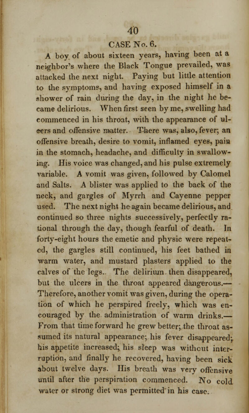 CASE No. 6. A boy of about sixteen years, having been at a neighbor's where the Black Tongue prevailed, was attacked the next night. Paying but little attention to the symptoms, and having exposed himself in a shower of rain during the day, in the night he be- came delirious. When first seen by me, swelling had commenced in his throat, with the appearance of ul- cers and offensive matter. There was, also, fever; an offensive breath, desire to vomit, inflamed eyes, pain in the stomach, headache, and difficulty in swallow- ing. His voice was changed, and his pulse extremely variable. A vomit was given, followed by Calomel and Salts. A blister was applied to the back of the neck, and gargles of Myrrh and Cayenne pepper used. The next night he-again became delirious, and continued so three nights successively, perfectly ra- tional through the day, though fearful of death. In forty-eight hours the emetic and physic were repeat- ed, the gargles still continued, his feet bathed in warm water, and mustard plasters applied to the calves of the legs.. The delirium, then disappeared, but the ulcers in the throat appeared dangerous.— Therefore, another vomit was given, during the opera- tion of which he perspired freely, which was en- couraged by the administration of warm drinks.— From that time forward he grew better; the throat as- sumed its natural appearance; his fever disappeared-, his appetite increased; his sleep was without inter- ruption, and finally he recovered, having been sick about twelve days. His breath was very offensive until after the perspiration commenced. No cold water or strong diet was permitted'in his case.