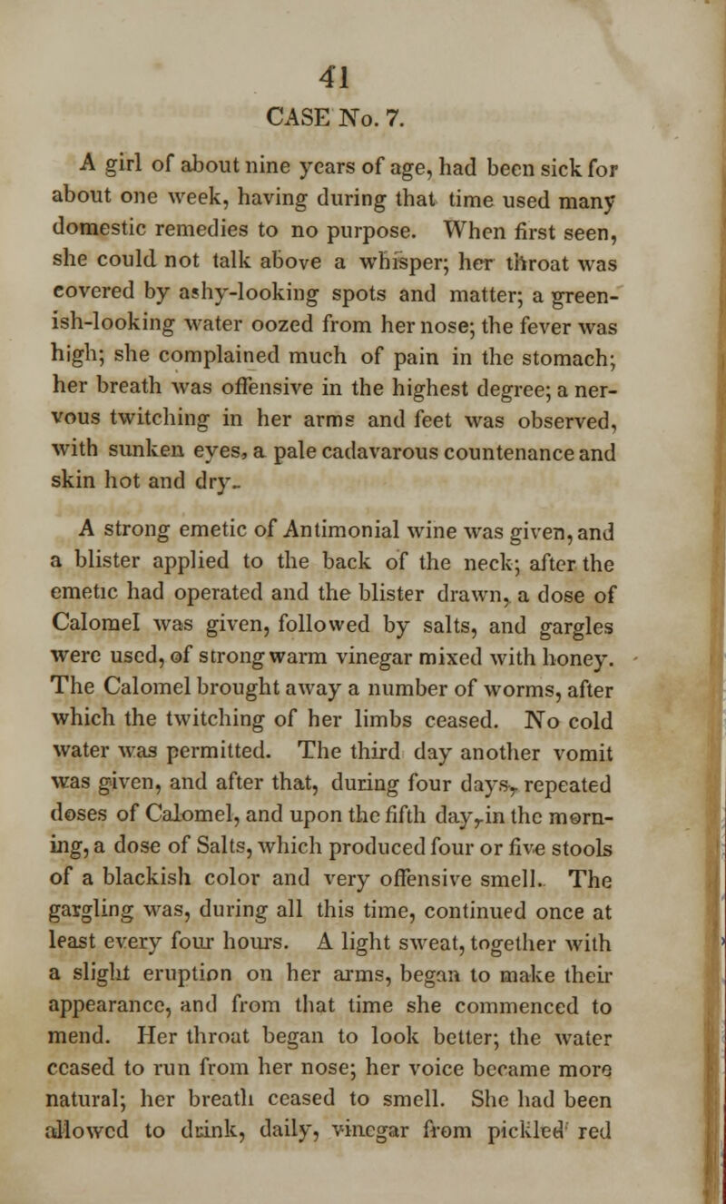 CASE No. 7. A girl of about nine years of age, had been sick for about one week, having during that time used many domestic remedies to no purpose. When first seen, she could not talk above a whisper; her throat was covered by ashy-looking spots and matter; a green- ish-looking water oozed from her nose; the fever was high; she complained much of pain in the stomach; her breath was offensive in the highest degree; a ner- vous twitching in her arms and feet was observed, with sunken eyes, a pale cadavarous countenance and skin hot and dry.. A strong emetic of Antimonial wine was given, and a blister applied to the back of the neck; after the emetic had operated and the blister drawn, a dose of Calomel was given, followed by salts, and gargles were used, of strong warm vinegar mixed with honey. The Calomel brought away a number of worms, after which the twitching of her limbs ceased. No cold water was permitted. The third day another vomit was given, and after that, during four daysy repeated doses of Calomel, and upon the fifth dayrin the morn- ing, a dose of Salts, which produced four or five stools of a blackish color and very offensive smell. The gargling was, during all this time, continued once at least every four hours. A light sweat, together with a slight eruption on her arms, began to make their appearance, and from that time she commenced to mend. Her throat began to look better; the water ceased to run from her nose; her voice became more natural; her breath ceased to smell. She had been allowed to duink, daily, vinegar from pickled red