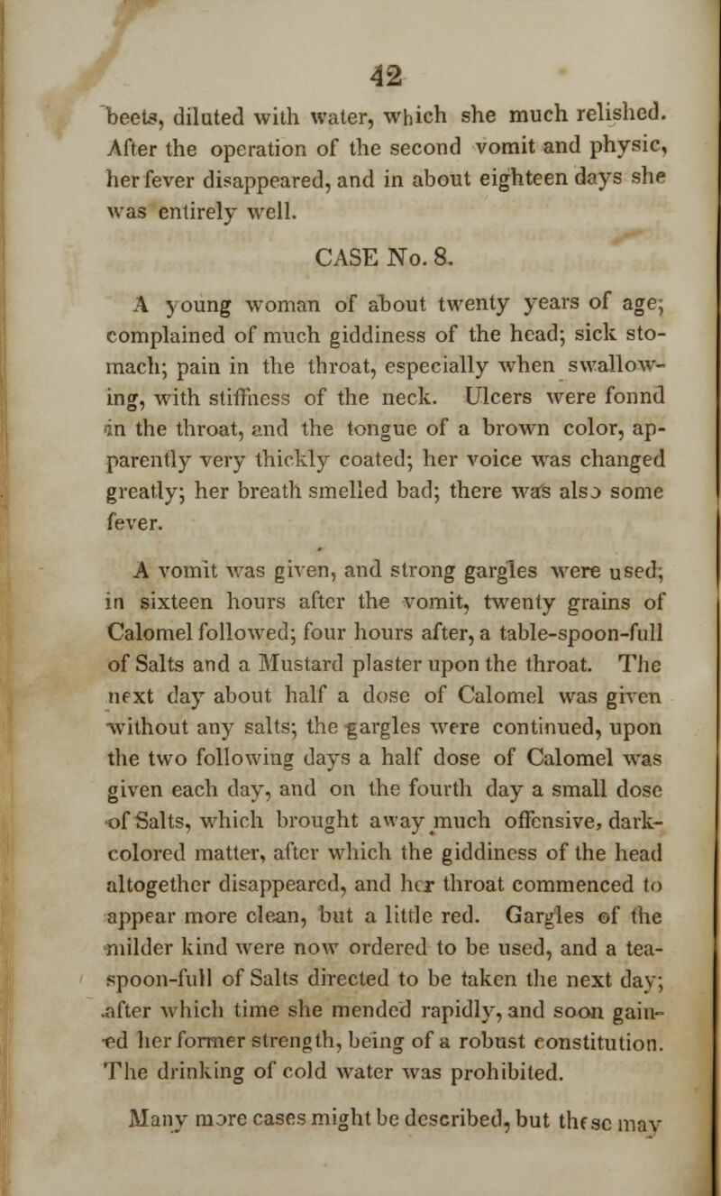 r 42 beets, diluted with water, which she much relished. After the operation of the second vomit and physic, her fever disappeared, and in about eighteen days she was entirely well. CASE No. 8. A young woman of about twenty years of age; complained of much giddiness of the head; sick sto- mach; pain in the throat, especially when swallow- ing, with stiffness of the neck. Ulcers were found an the throat, and the tongue of a brown color, ap- parently very thickly coated; her voice was changed greatly; her breath smelled bad; there was alsj some fever. A vomit was given, and strong gargles were used; irl sixteen hours after the vomit, twenty grains of Calomel followed; four hours after, a table-spoon-full of Salts and a Mustard plaster upon the throat. The next day about half a dose of Calomel was given without any salts; the gargles were continued, upon the two following days a half dose of Calomel was given each day, and on the fourth day a small dose of Salts, which brought away much offensive, dark- colored matter, after which the giddiness of the head altogether disappeared, and her throat commenced to appear more clean, but a little red. Gargles of the milder kind were now ordered to be used, and a tea- spoon-full of Salts directed to be taken the next day; .after which time she mended rapidly, and soon gain- ed her former strength, being of a robust constitution. The drinking of cold water was prohibited. Many more cases might be described, but thesc may