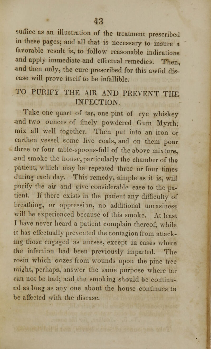 .suffice as an illustration of the treatment prescribed in these pages; and all that is necessary to insure a favorable result is, to follow reasonable indications and apply immediate and effectual remedies. Then, and then only, the cure prescribed for this awful dis- ease will prove itself to be infallible. TO PURJFY THE AIR AND PREVENT THE INFECTION. Take one quart of tar, one pint of rye whiskey and two ounces of finely powdered Gum Myrrh; mix all well together. Then put into an iron or earthen vessel some live coals, and on them pour three or four table-spoons-full of the above mixture, and smoke the house, particularly the chamber of the patient, which may be repeated three or four times during each day. This remedy, simple as it is, will purify the air and give considerable ease to the pa- tient. If there exists in the patient any difficulty of breathing, or oppression, no additional uneasiness will be experienced because of this smoke. At least I have never heard a patient complain thereof; while it has effectually prevented the contagion from attack- ing those engaged as nurses, except in cases where lite infection had been previously imparted. The rosin which oozes from wounds upon the pine tree might, perhaps, answer the same purpose where tar can not be had; aad the smoking should be continu- ed as long as any one about the house continues to be affected with the disease.