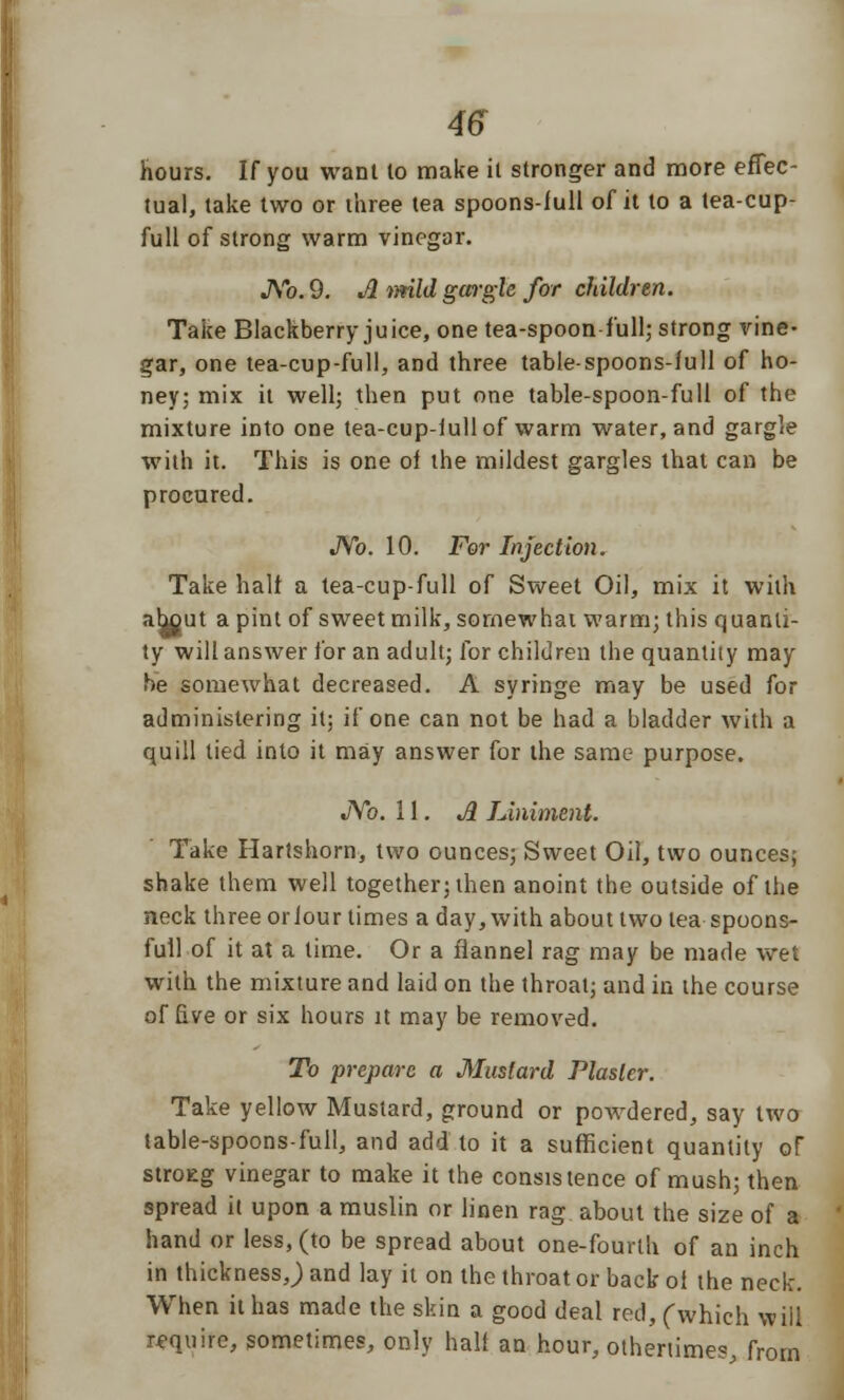 hours. If you want to make it stronger and more effec- tual, take two or three tea spoons-full of it to a tea-cup- full of strong warm vinegar. No. 9. A ttrild gargle for children. Take Blackberry juice, one tea-spoon full; strong vine- gar, one tea-cup-full, and three tablespoons-full of ho- ney; mix it well; then put one table-spoon-full of the mixture into one tea-cup-iullof warm water, and gargle with it. This is one of the mildest gargles that can be procured. No. 10. For Injection. Take half a tea-cup-full of Sweet Oil, mix it with ahout a pint of sweet milk, somewhat warm; this quanti- ty will answer for an adult; for children the quantity may he somewhat decreased. A syringe may be used for administering it; if one can not be had a bladder with a quill lied into it may answer for the same purpose. No. 11. A Liniment. Take Hartshorn, two ounces; Sweet Oil, two ounces; shake them well together; then anoint the outside of the neck three orfour times a day, with about two lea spoons- full of it at a time. Or a flannel rag may be made wet with the mixture and laid on the throat; and in the course of five or six hours it may be removed. To prepare a Mustard Plaster. Take yellow Mustard, ground or powdered, say two table-spoons-full, and add to it a sufficient quantity of stroEg vinegar to make it the consistence of mush; then spread it upon a muslin or linen rag about the size of a hand or less, (to be spread about one-fourth of an inch in thickness J and lay it on the throat or back of the neck. When it has made the skin a good deal red, (which will require, sometimes, only half an hour, overtimes, from