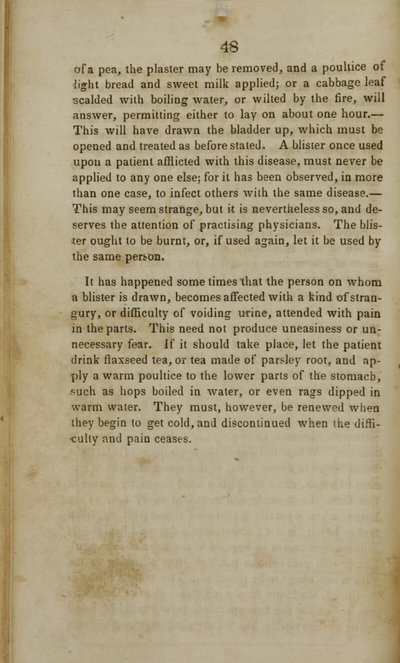 of a pea, the plaster may be removed, and a poultice of light bread and sweet milk applied; or a cabbage leaf scalded with boiling water, or wilted by the fire, will answer, permitting either to lay on about one hour.— This will have drawn the bladder up, which must be opened and treated as before stated. A blister once used upon a patient afflicted with this disease, must never be applied to any one else; for it has been observed, in more than one case, to infect others with the same disease.— This may seem strange, but it is nevertheless so, and de- serves the attention of practising physicians. The blis- ter ought to be burnt, or, if used again, let it be used by the same person. It has happened some times that the person on whom a blister is drawn, becomes affected with a kind of stran- gury, or difficulty of voiding urine, attended with pain in the parts. This need not produce uneasiness or un- necessary fear. If it should take place, let the patient drink flaxseed tea, or tea made of parsley root, and ap- ply a warm poultice to the lower parts of the stomach, such as hops boiled in water, or even rags dipped in warm water. They must, however, be renewed when they begin to get cold, and discontinued when the diffi- culty and pain ceases.