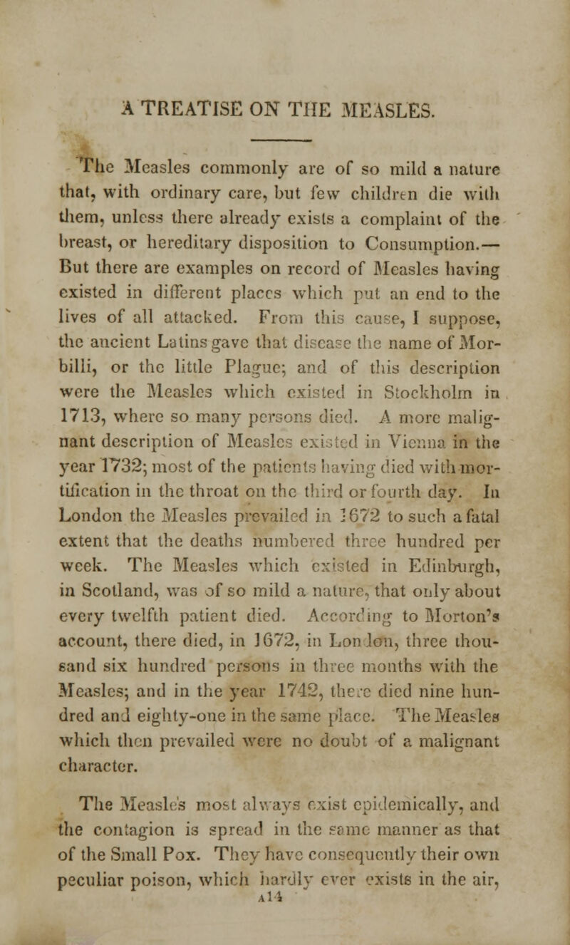 A TREATISE ON THE MEASLES. The Measles commonly are of so mild a nature that, with ordinary care, but few children die with them, unless there already exists a complaint of the breast, or hereditary disposition to Consumption.— But there are examples on record of Measles having existed in different places which put an end to the lives of all attacked. From this cause, I suppose, the ancient Latins gave thai disease the name of Mor- billi, or the little Plague; and of this description were the Measles which existed in Stockholm in 1713, where so many persons died. A more malig- nant description of Measles existed in Vienna in the year 1732; most of the patient:; having died with mor- tification in the throat on the third or fourth day. In London the Measles prevailed in 1672 to such a fatal extent that the deaths numbered three hundred per week. The Measles which existed in Edinburgh, in Scotland, was of so mild a nature, that only about every twelfth patient died. According to Morton's account, there died, in 1672, in Lon Ion, three thou- sand six hundred persons in three months with the Measles; and in the year 1742, there died nine hun- dred and eighty-one in the same place; The Measles which then prevailed were no doubt of a malignant character. The Measles most always exist epidemically, and the contagion is spread in the same manner as that of the Small Pox. They have consequently their own peculiar poison, which hardly ever exists in the air, A 1 i
