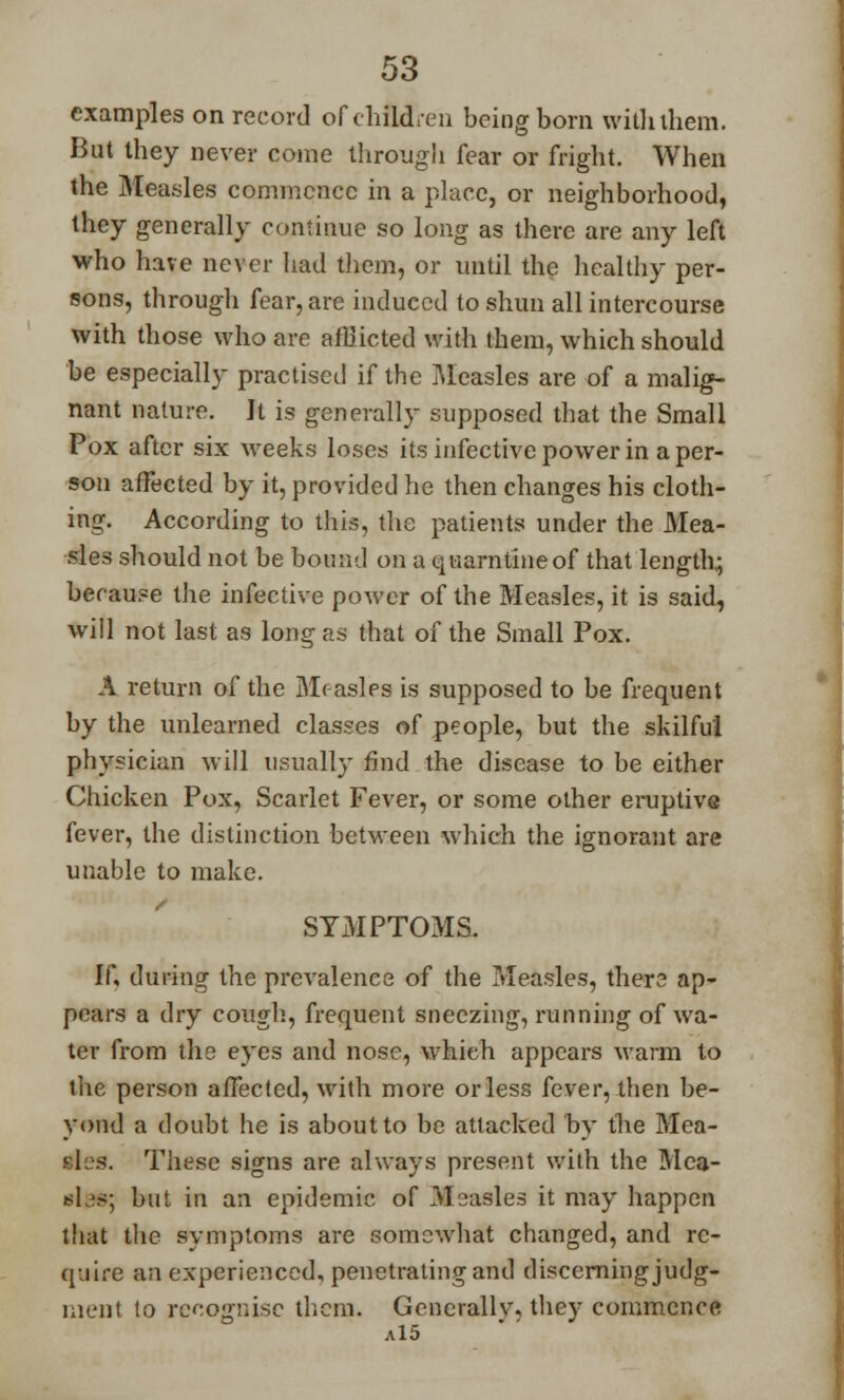 examples on record of children being born with them. But they never come through fear or fright. When the Measles commence in a place, or neighborhood, they generally continue so long as there are any left who have never had them, or until the healthy per- sons, through fear, are induced to shun all intercourse with those who are afflicted with them, which should be especially practised if the Measles are of a malig- nant nature. It is generally supposed that the Small Pox after six weeks loses its infective power in a per- son affected by it, provided he then changes his cloth- ing. According to this, the patients under the Mea- sles should not be bound on a quarntineof that length; because the infective power of the Measles, it is said, will not last as long as that of the Small Pox. A return of the Mr-asles is supposed to be frequent by the unlearned classes of people, but the skilful physician will usually find the disease to be either Chicken Pox, Scarlet Fever, or some other eruptive fever, the distinction between which the ignorant are unable to make. SYMPTOMS. If, during the prevalence of the Measles, thers ap- pears a dry cough, frequent sneezing, running of wa- ter from the eyes and nose, which appears warm to the person affected, with more or less fever, then be- yond a doubt he is about to be attacked by the Mea- 'I: s. These signs are always present with the Mea- bIpb; but in an epidemic of Measles it may happen that the symptoms are somcwdiat changed, and re- quire an experienced, penetrating and discerning judg- ment to recognise them. Generallv, they commence a15