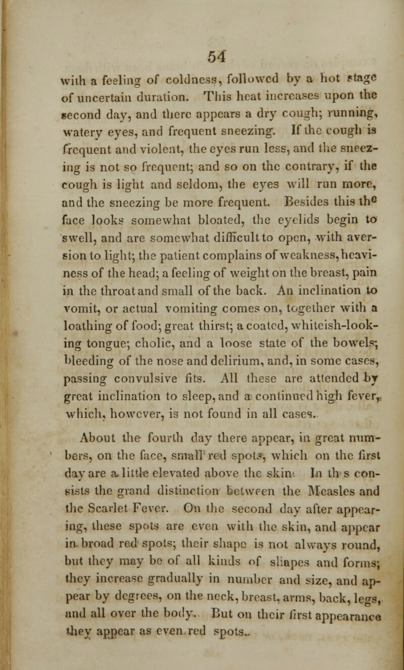 with a feeling of coldness, followed by a hot stage of uncertain duration. This heat increases upon the second day, and there appears a dry cough; running, watery eyes, and frequent sneezing. If the cough is frequent and violent, the eyes run less, and the sneez- ing is not so frequent; and so on the contrary, if the cough is light and seldom, the eyes will run more, and the sneezing be more frequent. Besides this the face looks somewhat bloated, the eyelids begin to swell, and are somewhat difficult to open, with aver- sion to light; the patient complains of weakness, heavi- ness of the head; a feeling of weight on the breast, pain in the throat and small of the back. An inclination to vomit, or actual vomiting comes on, together with a loathing of food; great thirst; a coated, whiteish-look- ing tongue; cholic, and a loose state of the bowels; bleeding of the nose and delirium, and, in some cases, passing convulsive fits. All these are attended by great inclination to sleep, and a continued high feverr. which, however, is not found in all cases. About the fourth day there appear, in great num- bers, on the face, small' red spot?, which on the first day are a little elevated above the skim In th-s con- sists the grand distinction between the Measles and the Scarlet Fever. On the second day after appear- ing, these spots are even with the skin, and appear in broad red spots; their shape is not always round, but they may be of all kinds of shapes and forms; they increase gradually in number and size, and ap- pear by degrees, on the neck, breast, arms, back, legs, and all over the body. But on their first appearance they appear as even red spots..