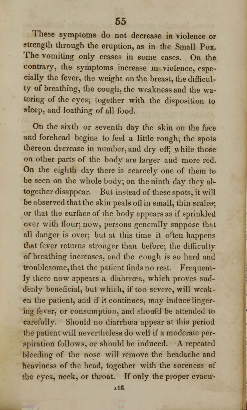 These symptoms do not decrease in violence or strength through the eruption, as in the Small Pox. The vomiting only ceases in some cases. On the contrary, the symptoms increase in violence, espe- cially the fever, the weight on the breast, the difficul- ty of breathing, the cough, the weakness and the wa- tering of the eyes; together with the disposition to sleep, and loathing of all food. On the sixth or seventh day the skin on the face and forehead begins to feel a little rough; the spots thereon decrease in number, and dry off; while those on other parts of the body are larger and more red. On the eighth day there is scarcely one of them to be seen on the whole body; on the ninth day they ab- together disappear. But instead of these spots, it will be observed that the skin peals ofl in small, thin scales; or that the surface of ihe body appears as if sprinkled over with flour; now, persons generally suppose that all danger is over; but at this time it often happens that fever returns stronger than before; the difficulty of breathing increases, and the cough is so hard and troublesome,that the patient finds no rest. Frequent- ly there now appears a diahrrcea, which proves sud- denly beneficial, but which, if too severe, will weak- en the patient, and if it continues, may induce linger- ing fever, or consumption, and should be attended to carefully. Should no diarrhoea appear at this period the patient will nevertheless do well if a moderate per- spiration follows, or should be induced. A repeated bleeding of the nose will remove the headache and heaviness of the head, together with the soreness of the cyea, neck, or tliroat. If only the proper evacur- Alfi
