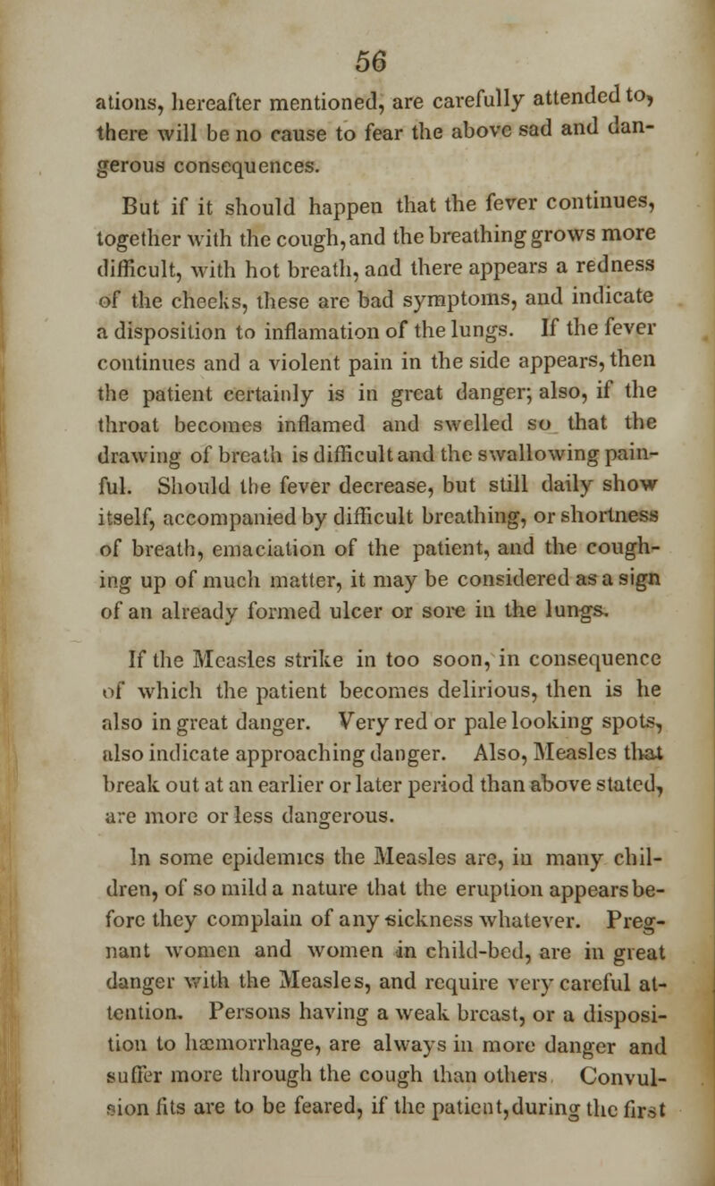 ations, hereafter mentioned, are carefully attended to, there will be no cause to fear the above sad and dan- gerous consequences. But if it should happen that the fever continues, together with the cough, and the breathing grows more difficult, with hot breath, and there appears a redness of the cheeks, these are bad symptoms, and indicate a disposition to inflamation of the lungs. If the fever continues and a violent pain in the side appears, then the patient certainly is in great danger; also, if the throat becomes inflamed and swelled so that the drawing of breath is difficult and the swallowing pain- ful. Should the fever decrease, but still daily show itself, accompanied by difficult breathing, or shortness of breath, emaciation of the patient, and the cough- ing up of much matter, it may be considered as a sign of an already formed ulcer or sore in the lungs. If the Measles strike in too soon, in consequence of which the patient becomes delirious, then is he also in great danger. Very red or pale looking spots, also indicate approaching danger. Also, Measles that break out at an earlier or later period than above stated, are more or less dangerous. In some epidemics the Measles are, in many chil- dren, of so mild a nature that the eruption appears be- fore they complain of any sickness whatever. Preg- nant women and women in child-bed, are in great danger with the Measles, and require very careful at- tention. Persons having a weak breast, or a disposi- tion to haemorrhage, are always in more danger and suffer more through the cough than others Convul- sion fits are to be feared, if the patient,during the first