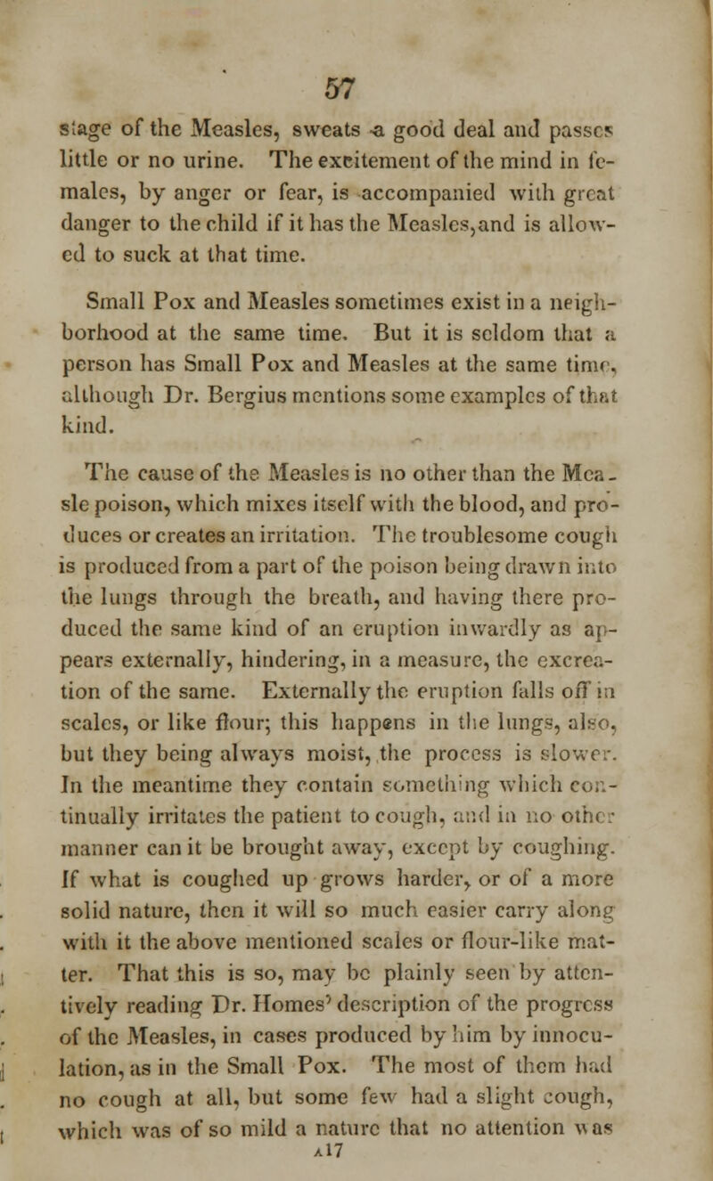 slage of the Measles, sweats -a good deal and passes little or no urine. The excitement of the mind in fe- males, by anger or fear, is accompanied with great danger to the child if it has the Measles,and is allow- ed to suck at that time. Small Pox and Measles sometimes exist in a neigh- borhood at the same time. But it is seldom that a person has Small Pox and Measles at the same timr, although Dr. Bergius mentions some examples of that kind. The cause of the Measles is no other than the Mca- sle poison, which mixes itself with the blood, and pro- duces or creates an irritation. The troublesome cough is produced from a part of the poison being drawn into the lungs through the breath, and having there pro- duced the same kind of an eruption inwardly as ap- pears externally, hindering, in a measure, the excrea- tion of the same. Externally the eruption falls off in scales, or like flour; this happ«ns in the lungs, alejo, but they being always moist, the process is slower. In the meantime they contain something which co;:- tinually irritates the patient to cough, and in no other manner can it be brought away, except by coughing. If what is coughed up grows harder, or of a more solid nature, then it will so much easier carry along with it the above mentioned scrdes or flour-like mat- ter. That this is so, may be plainly seen'by atten- tively reading Dr. Homes' description of the progress of the Measles, in cases produced by him by innocu- lation, as in the Small Pox. The most of them had no cough at all, but some few had a slight cough, which was of so mild a nature that no attention was a!7