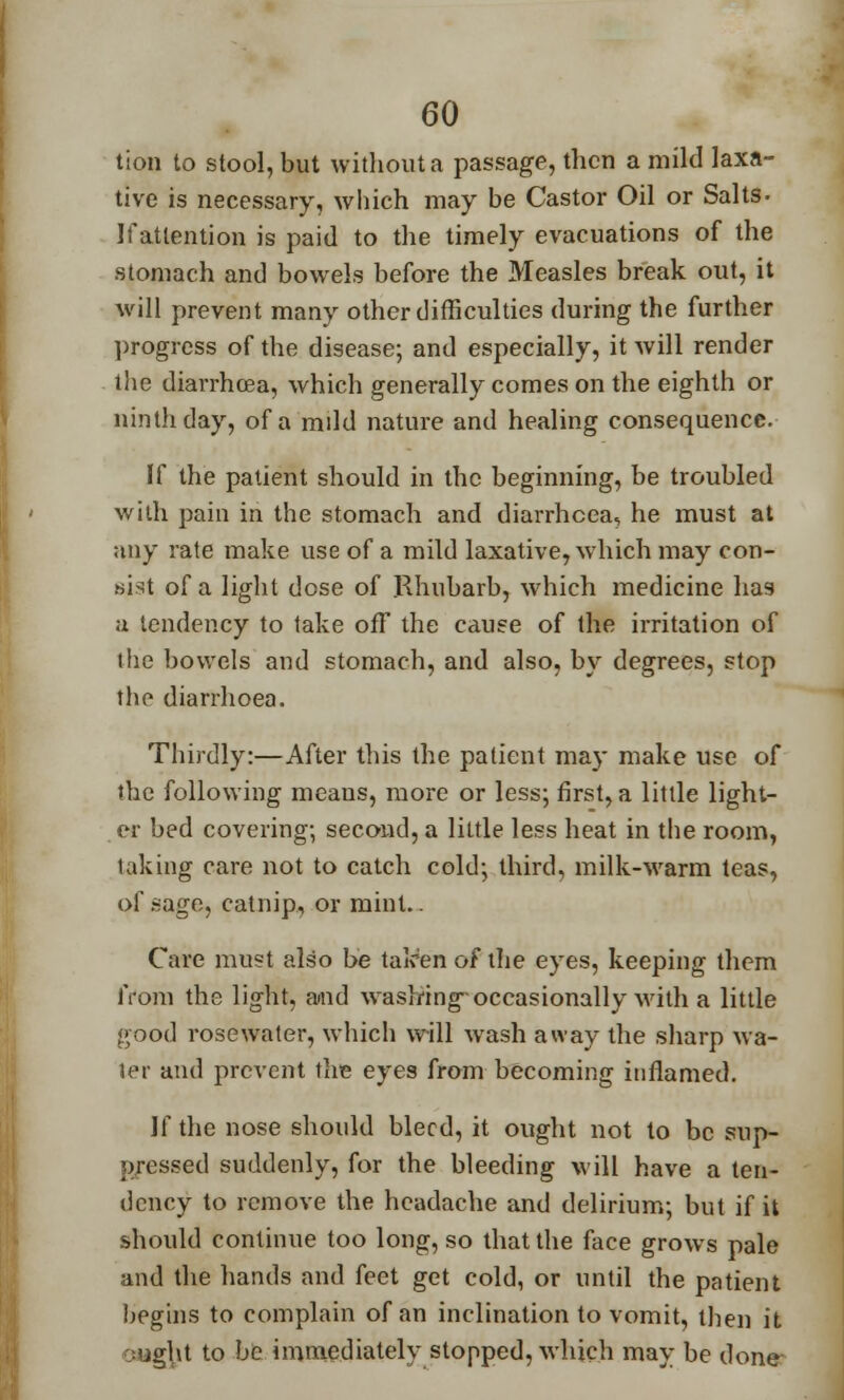 tion to stool, but without a passage, then a mild laxa- tive is necessary, which may be Castor Oil or Salts- Ifatlention is paid to the timely evacuations of the stomach and bowels before the Measles break out, it will prevent many other difficulties during the further progress of the disease; and especially, it will render the diarrhoea, which generally comes on the eighth or ninth day, of a mdd nature and healing consequence. If the patient should in the beginning, be troubled with pain in the stomach and diarrhoea, he must at any rate make use of a mild laxative, which may con- Mist of a light dose of Rhubarb, which medicine has a tendency to take off the cause of the irritation of the bowels and stomach, and also, by degrees, stop the diarrhoea. Thirdly:—After this the patient may make use of the following means, more or less; first, a little light- er bed covering; second, a little less heat in the room, taking care not to catch cold; third, milk-warm teas, of .sage, catnip, or mint.. Care must also be taken of the eyes, keeping them from the light, and washing-occasionally with a little good rose water, which will wash away the sharp wa- ter and prevent the eyes from becoming inflamed. If the nose should bleed, it ought not to be sup- pressed suddenly, for the bleeding will have a ten- dency to remove the headache and delirium; but if it should continue too long, so that the face grows pale and the hands and feet get cold, or until the patient hegins to complain of an inclination to vomit, then it aught to be immediately stopped, which may be done