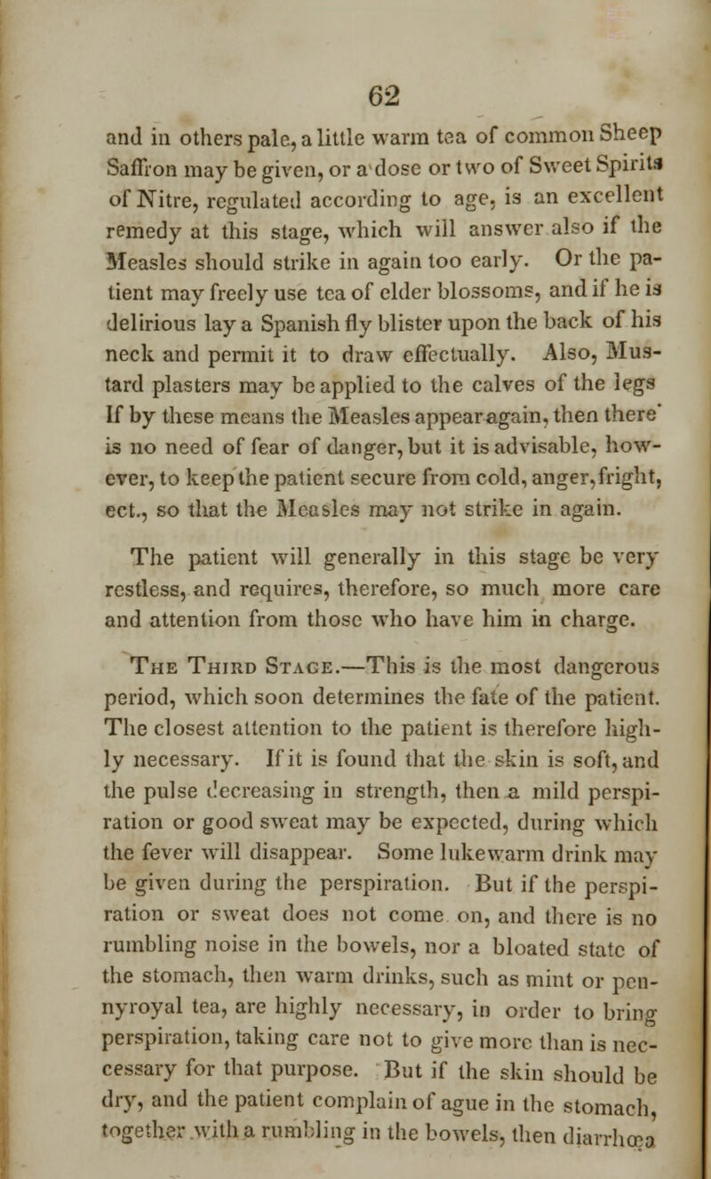 and in others pale, a little warm tea of common Sheep Saffron may be given, or adose or two of Sweet Spirits of Nitre, regulated according to age, is an excellent remedy at this stage, which will answer also if the Measles should strike in again too early. Or the pa- tient may freely use tea of elder blossoms, and if he is delirious lay a Spanish fly blister upon the back of his neck and permit it to draw effectually. Also, Mus- tard plasters may be applied to the calves of the legs If by these means the Measles appear again, then there' is no need of fear of danger, but it is advisable, how- ever, to keep the patient secure from cold, anger, fright, ect., so that the Measles may not strike in again. The patient will generally in this stage be very restless, and requires, therefore, so much more care and attention from those who have him in charge. The Third Stage.—This is the most dangerous period, which soon determines the fate of the patient. The closest attention to the patient is therefore high- ly necessary. If it is found that the skin is soft, and the pulse ilecreasing in strength, then a mild perspi- ration or good sweat may be expected, during which the fever will disappear. Some lukewarm drink may be given during the perspiration. But if the perspi- ration or sweat does not come on, and there is no rumbling noise in the bowels, nor a bloated state of the stomach, then warm drinks, such as mint or pen- nyroyal tea, are highly necessary, in order to bring perspiration, taking care not to give more than is nec- cessary for that purpose. But if the skin should be dry, and the patient complain of ague in the stomach, together with a rumbling in the bowels, then diarrhoea